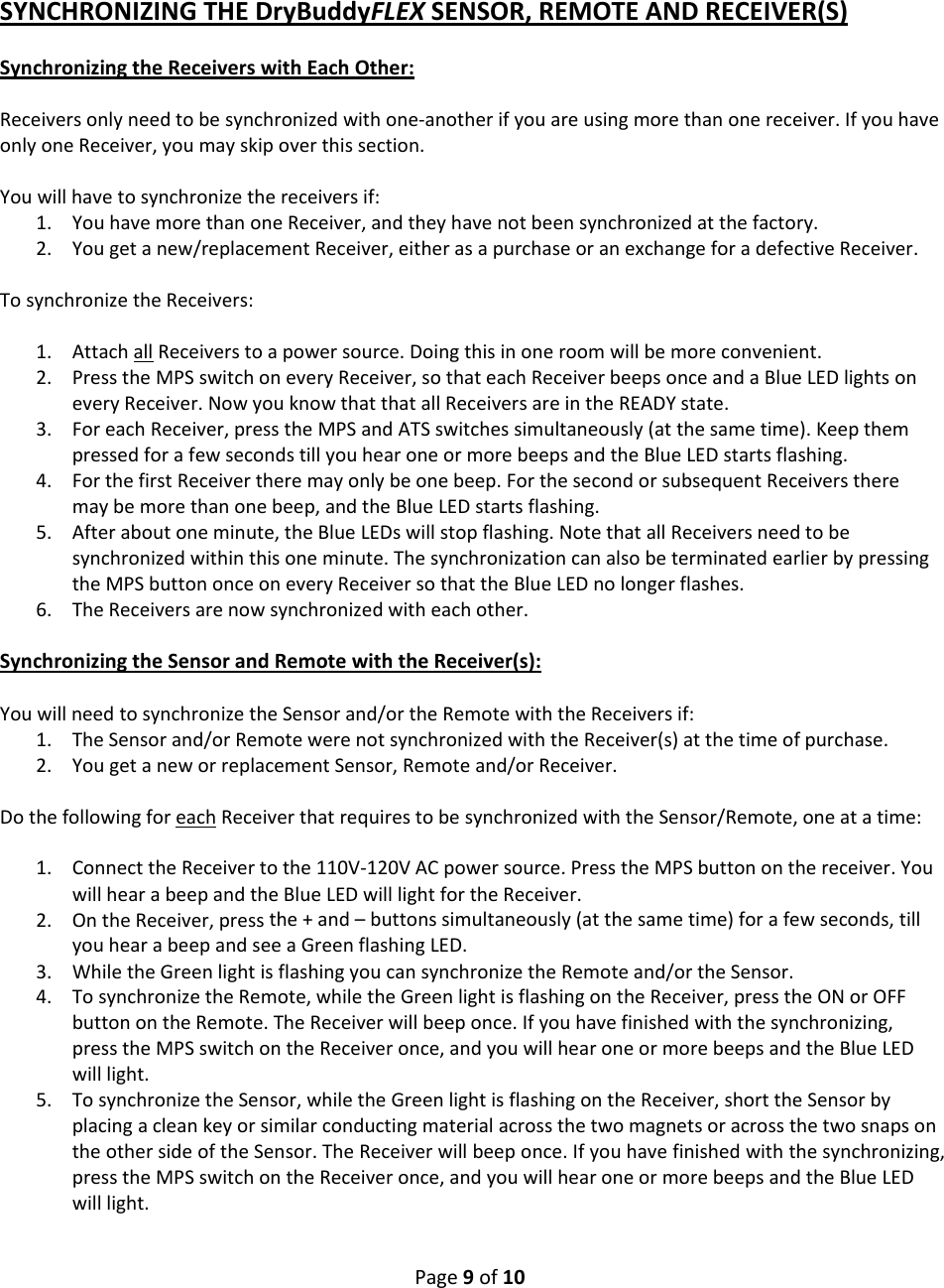 Page9of10SYNCHRONIZINGTHEDryBuddyFLEXSENSOR,REMOTEANDRECEIVER(S)SynchronizingtheReceiverswithEachOther:Receiversonlyneedtobesynchronizedwithone‐anotherifyouareusingmorethanonereceiver.IfyouhaveonlyoneReceiver,youmayskipoverthissection.Youwillhavetosynchronizethereceiversif:1. YouhavemorethanoneReceiver,andtheyhavenotbeensynchronizedatthefactory.2. Yougetanew/replacementReceiver,eitherasapurchaseoranexchangeforadefectiveReceiver.TosynchronizetheReceivers:1. AttachallReceiverstoapowersource.Doingthisinoneroomwillbemoreconvenient.2. PresstheMPSswitchoneveryReceiver,sothateachReceiverbeepsonceandaBlueLEDlightsoneveryReceiver.NowyouknowthatthatallReceiversareintheREADYstate.3. ForeachReceiver,presstheMPSandATSswitchessimultaneously(atthesametime).KeepthempressedforafewsecondstillyouhearoneormorebeepsandtheBlueLEDstartsflashing.4. ForthefirstReceivertheremayonlybeonebeep.ForthesecondorsubsequentReceiverstheremaybemorethanonebeep,andtheBlueLEDstartsflashing.5. Afteraboutoneminute,theBlueLEDswillstopflashing.NotethatallReceiversneedtobesynchronizedwithinthisoneminute.ThesynchronizationcanalsobeterminatedearlierbypressingtheMPSbuttononceoneveryReceiversothattheBlueLEDnolongerflashes.6. TheReceiversarenowsynchronizedwitheachother.SynchronizingtheSensorandRemotewiththeReceiver(s):YouwillneedtosynchronizetheSensorand/ortheRemotewiththeReceiversif:1. TheSensorand/orRemotewerenotsynchronizedwiththeReceiver(s)atthetimeofpurchase.2. YougetaneworreplacementSensor,Remoteand/orReceiver.DothefollowingforeachReceiverthatrequirestobesynchronizedwiththeSensor/Remote,oneatatime:1. ConnecttheReceivertothe110V‐120VACpowersource.PresstheMPSbuttononthereceiver.YouwillhearabeepandtheBlueLEDwilllightfortheReceiver.2. OntheReceiver,pressthe+and–buttonssimultaneously(atthesametime)forafewseconds,tillyouhearabeepandseeaGreenflashingLED.3. WhiletheGreenlightisflashingyoucansynchronizetheRemoteand/ortheSensor.4. TosynchronizetheRemote,whiletheGreenlightisflashingontheReceiver,presstheONorOFFbuttonontheRemote.TheReceiverwillbeeponce.Ifyouhavefinishedwiththesynchronizing,presstheMPSswitchontheReceiveronce,andyouwillhearoneormorebeepsandtheBlueLEDwilllight.5. TosynchronizetheSensor,whiletheGreenlightisflashingontheReceiver,shorttheSensorbyplacingacleankeyorsimilarconductingmaterialacrossthetwomagnetsoracrossthetwosnapsontheothersideoftheSensor.TheReceiverwillbeeponce.Ifyouhavefinishedwiththesynchronizing,presstheMPSswitchontheReceiveronce,andyouwillhearoneormorebeepsandtheBlueLEDwilllight.