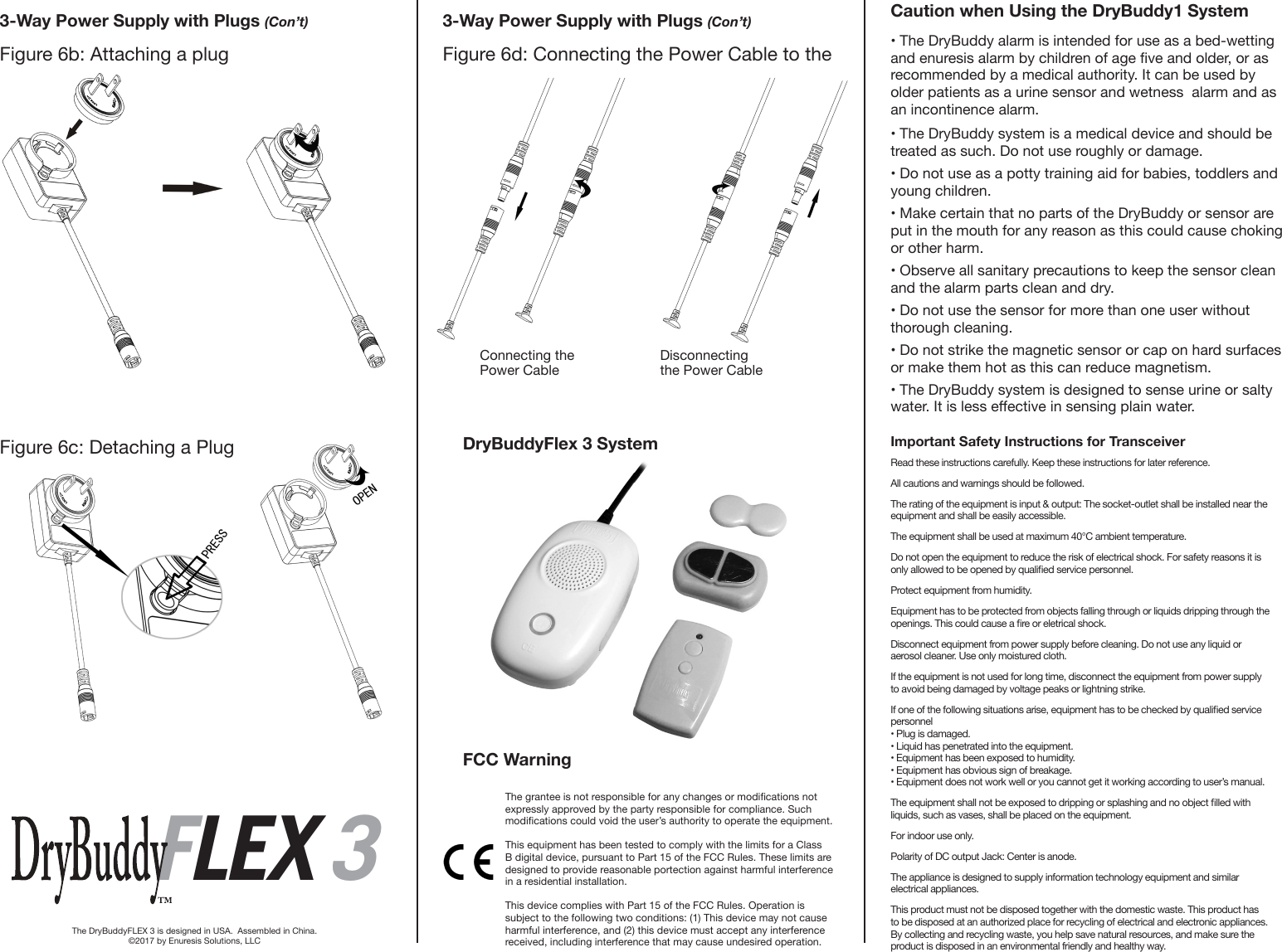 3-Way Power Supply with Plugs (Con’t) 3-Way Power Supply with Plugs (Con’t)Figure 6b: Attaching a plugFigure 6c: Detaching a PlugFigure 6d: Connecting the Power Cable to the  Connecting the Power Cable Disconnecting the Power CableFLEX 3FLEX 3The DryBuddyFLEX 3 is designed in USA.  Assembled in China.©2017 by Enuresis Solutions, LLC• The DryBuddy alarm is intended for use as a bed-wetting and enuresis alarm by children of age ve and older, or as recommended by a medical authority. It can be used by older patients as a urine sensor and wetness  alarm and as an incontinence alarm.• The DryBuddy system is a medical device and should be treated as such. Do not use roughly or damage.• Do not use as a potty training aid for babies, toddlers and young children. • Make certain that no parts of the DryBuddy or sensor are put in the mouth for any reason as this could cause choking or other harm.• Observe all sanitary precautions to keep the sensor clean and the alarm parts clean and dry. • Do not use the sensor for more than one user without thorough cleaning.• Do not strike the magnetic sensor or cap on hard surfaces or make them hot as this can reduce magnetism.• The DryBuddy system is designed to sense urine or salty water. It is less eective in sensing plain water.Caution when Using the DryBuddy1 SystemImportant Safety Instructions for TransceiverRead these instructions carefully. Keep these instructions for later reference. All cautions and warnings should be followed. The rating of the equipment is input &amp; output: The socket-outlet shall be installed near the equipment and shall be easily accessible. The equipment shall be used at maximum 40°C ambient temperature.Do not open the equipment to reduce the risk of electrical shock. For safety reasons it is only allowed to be opened by qualied service personnel. Protect equipment from humidity. Equipment has to be protected from objects falling through or liquids dripping through the openings. This could cause a re or eletrical shock. Disconnect equipment from power supply before cleaning. Do not use any liquid or aerosol cleaner. Use only moistured cloth. If the equipment is not used for long time, disconnect the equipment from power supply to avoid being damaged by voltage peaks or lightning strike. If one of the following situations arise, equipment has to be checked by qualied service personnel • Plug is damaged. • Liquid has penetrated into the equipment. • Equipment has been exposed to humidity. • Equipment has obvious sign of breakage. • Equipment does not work well or you cannot get it working according to user’s manual. The equipment shall not be exposed to dripping or splashing and no object lled with liquids, such as vases, shall be placed on the equipment. For indoor use only. Polarity of DC output Jack: Center is anode. The appliance is designed to supply information technology equipment and similar electrical appliances. This product must not be disposed together with the domestic waste. This product has to be disposed at an authorized place for recycling of electrical and electronic appliances. By collecting and recycling waste, you help save natural resources, and make sure the product is disposed in an environmental friendly and healthy way. FCC WarningDryBuddyFlex 3 SystemThe grantee is not responsible for any changes or modications not expressly approved by the party responsible for compliance. Such modications could void the user’s authority to operate the equipment.This equipment has been tested to comply with the limits for a Class B digital device, pursuant to Part 15 of the FCC Rules. These limits are designed to provide reasonable portection against harmful interference in a residential installation.This device complies with Part 15 of the FCC Rules. Operation is subject to the following two conditions: (1) This device may not cause harmful interference, and (2) this device must accept any interference received, including interference that may cause undesired operation.