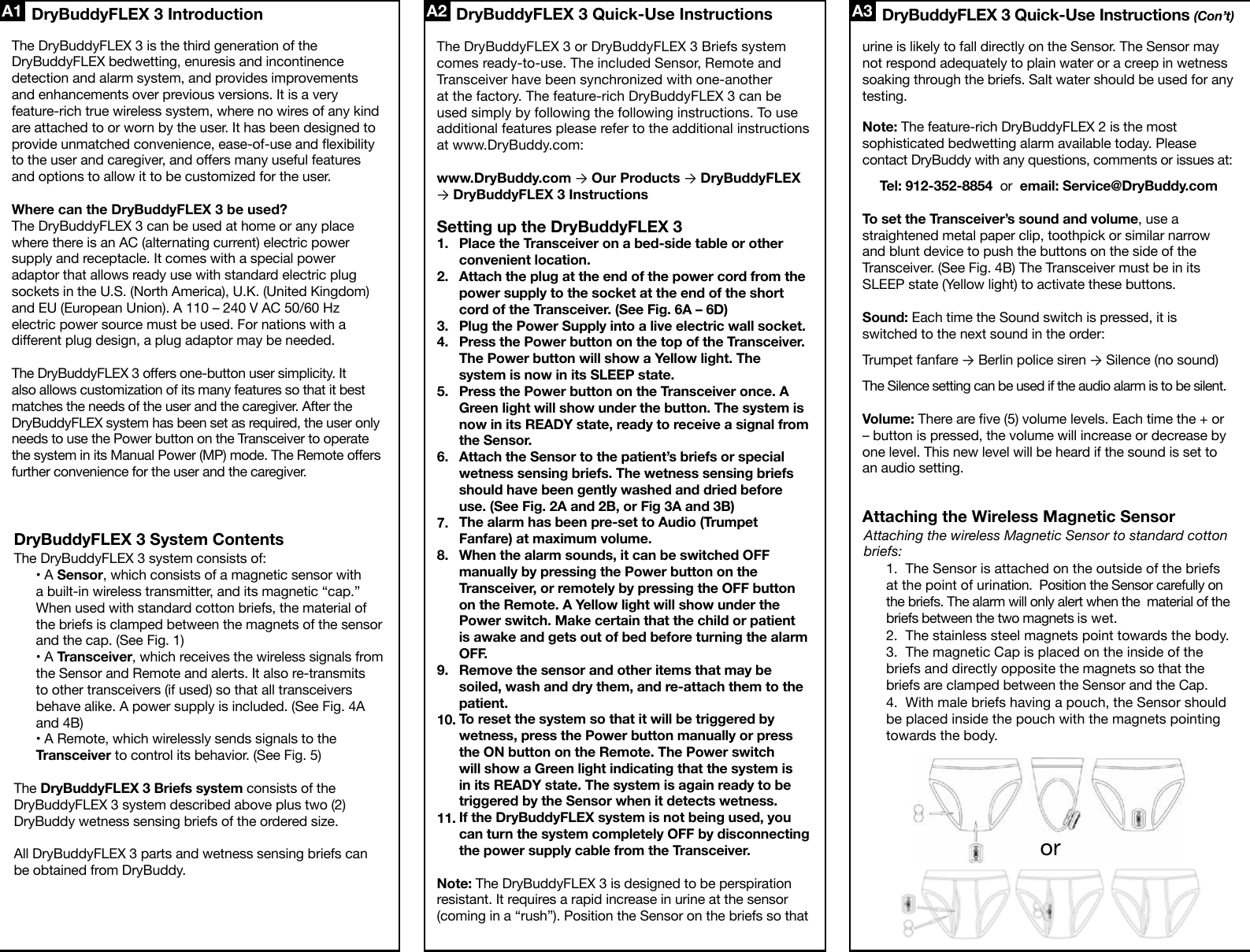 The DryBuddyFLEX 3 system consists of:• A Sensor, which consists of a magnetic sensor with a built-in wireless transmitter, and its magnetic “cap.” When used with standard cotton briefs, the material of the briefs is clamped between the magnets of the sensor and the cap. (See Fig. 1)• A Transceiver, which receives the wireless signals from the Sensor and Remote and alerts. It also re-transmits to other transceivers (if used) so that all transceivers behave alike. A power supply is included. (See Fig. 4A and 4B)• A Remote, which wirelessly sends signals to the Transceiver to control its behavior. (See Fig. 5)The DryBuddyFLEX 3 Briefs system consists of the DryBuddyFLEX 3 system described above plus two (2) DryBuddy wetness sensing briefs of the ordered size.All DryBuddyFLEX 3 parts and wetness sensing briefs can be obtained from DryBuddy. DryBuddyFLEX 3 Quick-Use Instructions A3A1 A2The DryBuddyFLEX 3 is the third generation of the DryBuddyFLEX bedwetting, enuresis and incontinence detection and alarm system, and provides improvements and enhancements over previous versions. It is a very feature-rich true wireless system, where no wires of any kind are attached to or worn by the user. It has been designed to provide unmatched convenience, ease-of-use and exibility to the user and caregiver, and oers many useful features and options to allow it to be customized for the user.Where can the DryBuddyFLEX 3 be used?The DryBuddyFLEX 3 can be used at home or any place where there is an AC (alternating current) electric power supply and receptacle. It comes with a special power adaptor that allows ready use with standard electric plug sockets in the U.S. (North America), U.K. (United Kingdom) and EU (European Union). A 110 – 240 V AC 50/60 Hz electric power source must be used. For nations with a dierent plug design, a plug adaptor may be needed.The DryBuddyFLEX 3 oers one-button user simplicity. It also allows customization of its many features so that it best matches the needs of the user and the caregiver. After the DryBuddyFLEX system has been set as required, the user only needs to use the Power button on the Transceiver to operate the system in its Manual Power (MP) mode. The Remote oers further convenience for the user and the caregiver.The DryBuddyFLEX 3 or DryBuddyFLEX 3 Briefs system comes ready-to-use. The included Sensor, Remote and Transceiver have been synchronized with one-another at the factory. The feature-rich DryBuddyFLEX 3 can be used simply by following the following instructions. To use additional features please refer to the additional instructions at www.DryBuddy.com:www.DryBuddy.com → Our Products → DryBuddyFLEX → DryBuddyFLEX 3 InstructionsSetting up the DryBuddyFLEX 3Place the Transceiver on a bed-side table or other convenient location.Attach the plug at the end of the power cord from the power supply to the socket at the end of the short cord of the Transceiver. (See Fig. 6A – 6D)Plug the Power Supply into a live electric wall socket.Press the Power button on the top of the Transceiver. The Power button will show a Yellow light. The system is now in its SLEEP state.Press the Power button on the Transceiver once. A Green light will show under the button. The system is now in its READY state, ready to receive a signal from the Sensor.Attach the Sensor to the patient’s briefs or special wetness sensing briefs. The wetness sensing briefs should have been gently washed and dried before use. (See Fig. 2A and 2B, or Fig 3A and 3B)The alarm has been pre-set to Audio (Trumpet Fanfare) at maximum volume.When the alarm sounds, it can be switched OFF manually by pressing the Power button on the Transceiver, or remotely by pressing the OFF button on the Remote. A Yellow light will show under the Power switch. Make certain that the child or patient is awake and gets out of bed before turning the alarm OFF.Remove the sensor and other items that may be soiled, wash and dry them, and re-attach them to the patient.To reset the system so that it will be triggered by wetness, press the Power button manually or press the ON button on the Remote. The Power switch will show a Green light indicating that the system is in its READY state. The system is again ready to be triggered by the Sensor when it detects wetness.If the DryBuddyFLEX system is not being used, you can turn the system completely OFF by disconnecting the power supply cable from the Transceiver.Note: The DryBuddyFLEX 3 is designed to be perspiration resistant. It requires a rapid increase in urine at the sensor (coming in a “rush”). Position the Sensor on the briefs so that urine is likely to fall directly on the Sensor. The Sensor may not respond adequately to plain water or a creep in wetness soaking through the briefs. Salt water should be used for any testing. Note: The feature-rich DryBuddyFLEX 2 is the most sophisticated bedwetting alarm available today. Please contact DryBuddy with any questions, comments or issues at: Tel: 912-352-8854  or  email: Service@DryBuddy.comTo set the Transceiver’s sound and volume, use a straightened metal paper clip, toothpick or similar narrow and blunt device to push the buttons on the side of the Transceiver. (See Fig. 4B) The Transceiver must be in its SLEEP state (Yellow light) to activate these buttons. Sound: Each time the Sound switch is pressed, it is switched to the next sound in the order:Trumpet fanfare → Berlin police siren → Silence (no sound)The Silence setting can be used if the audio alarm is to be silent.Volume: There are ve (5) volume levels. Each time the + or – button is pressed, the volume will increase or decrease by one level. This new level will be heard if the sound is set to an audio setting.Attaching the Wireless Magnetic Sensor1.2.3.4.5.6.7.8.9.10.11.DryBuddyFLEX 3 IntroductionDryBuddyFLEX 3 System ContentsDryBuddyFLEX 3 Quick-Use Instructions (Con’t)Attaching the wireless Magnetic Sensor to standard cotton briefs:1.  The Sensor is attached on the outside of the briefs at the point of urination.  Position the Sensor carefully on the briefs. The alarm will only alert when the  material of the briefs between the two magnets is wet.2.  The stainless steel magnets point towards the body.3.  The magnetic Cap is placed on the inside of the briefs and directly opposite the magnets so that the briefs are clamped between the Sensor and the Cap.4.  With male briefs having a pouch, the Sensor should be placed inside the pouch with the magnets pointing towards the body.or