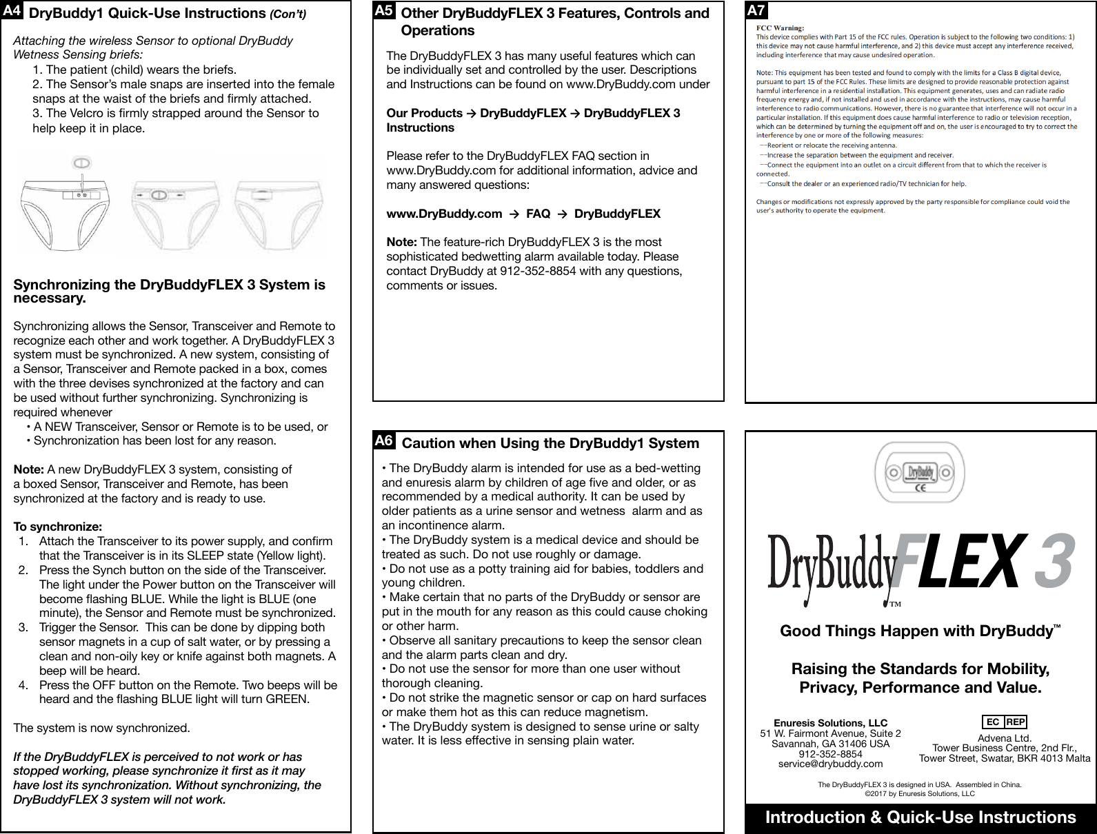 The DryBuddyFLEX 3 is designed in USA.  Assembled in China.©2017 by Enuresis Solutions, LLCEnuresis Solutions, LLC51 W. Fairmont Avenue, Suite 2Savannah, GA 31406 USA912-352-8854service@drybuddy.comAdvena Ltd. Tower Business Centre, 2nd Flr., Tower Street, Swatar, BKR 4013 MaltaEC REP• The DryBuddy alarm is intended for use as a bed-wetting and enuresis alarm by children of age ve and older, or as recommended by a medical authority. It can be used by older patients as a urine sensor and wetness  alarm and as an incontinence alarm.• The DryBuddy system is a medical device and should be treated as such. Do not use roughly or damage.• Do not use as a potty training aid for babies, toddlers and young children. • Make certain that no parts of the DryBuddy or sensor are put in the mouth for any reason as this could cause choking or other harm.• Observe all sanitary precautions to keep the sensor clean and the alarm parts clean and dry. • Do not use the sensor for more than one user without thorough cleaning.• Do not strike the magnetic sensor or cap on hard surfaces or make them hot as this can reduce magnetism.• The DryBuddy system is designed to sense urine or salty water. It is less eective in sensing plain water.  A7Good Things Happen with DryBuddy�Raising the Standards for Mobility, Privacy, Performance and Value.A4 A5A6DryBuddy1 Quick-Use Instructions (Con’t)Caution when Using the DryBuddy1 SystemAttaching the wireless Sensor to optional DryBuddy Wetness Sensing briefs:1. The patient (child) wears the briefs.2. The Sensor’s male snaps are inserted into the female snaps at the waist of the briefs and rmly attached.3. The Velcro is rmly strapped around the Sensor to help keep it in place.Introduction &amp; Quick-Use InstructionsSynchronizing allows the Sensor, Transceiver and Remote to recognize each other and work together. A DryBuddyFLEX 3 system must be synchronized. A new system, consisting of a Sensor, Transceiver and Remote packed in a box, comes with the three devises synchronized at the factory and can be used without further synchronizing. Synchronizing is required whenever• A NEW Transceiver, Sensor or Remote is to be used, or • Synchronization has been lost for any reason.Note: A new DryBuddyFLEX 3 system, consisting of a boxed Sensor, Transceiver and Remote, has been synchronized at the factory and is ready to use.To synchronize:Attach the Transceiver to its power supply, and conrm that the Transceiver is in its SLEEP state (Yellow light).Press the Synch button on the side of the Transceiver. The light under the Power button on the Transceiver will become ashing BLUE. While the light is BLUE (one minute), the Sensor and Remote must be synchronized.Trigger the Sensor.  This can be done by dipping both sensor magnets in a cup of salt water, or by pressing a clean and non-oily key or knife against both magnets. A beep will be heard.Press the OFF button on the Remote. Two beeps will be heard and the ashing BLUE light will turn GREEN.The system is now synchronized.If the DryBuddyFLEX is perceived to not work or has stopped working, please synchronize it rst as it may have lost its synchronization. Without synchronizing, the DryBuddyFLEX 3 system will not work.The DryBuddyFLEX 3 has many useful features which can be individually set and controlled by the user. Descriptions and Instructions can be found on www.DryBuddy.com underOur Products → DryBuddyFLEX → DryBuddyFLEX 3 InstructionsPlease refer to the DryBuddyFLEX FAQ section in www.DryBuddy.com for additional information, advice and many answered questions:www.DryBuddy.com  →  FAQ  →  DryBuddyFLEXNote: The feature-rich DryBuddyFLEX 3 is the most sophisticated bedwetting alarm available today. Please contact DryBuddy at 912-352-8854 with any questions, comments or issues.1.2. 3. 4. Synchronizing the DryBuddyFLEX 3 System is necessary.Other DryBuddyFLEX 3 Features, Controls and OperationsFLEX 3FLEX 3This device complies with Part 15 of the FCC rules. Operation is subject to the following two conditions: 1) this device may not cause harmful interference, and 2) this device must accept any interference received, including interference that may cause undesired operation.   Note: This equipment has been tested and found to comply with the limits for a Class B digital device, pursuant to part 15 of the FCC Rules. These limits are designed to provide reasonable protection against harmful interference in a residential installation. This equipment generates, uses and can radiate radio frequency energy and, if not installed and used in accordance with the instructions, may cause harmful interference to radio communications. However, there is no guarantee that interference will not occur in a particular installation. If this equipment does cause harmful interference to radio or television reception, which can be determined by turning the equipment off and on, the user is encouraged to try to correct the interference by one or more of the following measures: Reorient or relocate the receiving antenna. Increase the separation between the equipment and receiver. Connect the equipment into an outlet on a circuit different from that to which the receiver is connected. Consult the dealer or an experienced radio/TV technician for help.   Changes or modifications not expressly approved by the party responsible for compliance could void the user&apos;s authority to operate the equipment. 