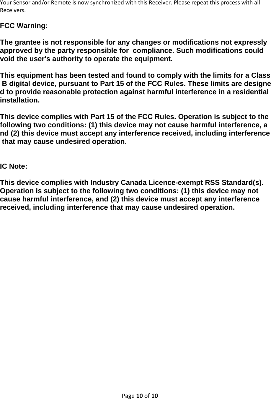 Page10of10YourSensorand/orRemoteisnowsynchronizedwiththisReceiver.PleaserepeatthisprocesswithallReceivers.FCC Warning:   The grantee is not responsible for any changes or modifications not expressly  approved by the party responsible for  compliance. Such modifications could void the user&apos;s authority to operate the equipment.   This equipment has been tested and found to comply with the limits for a Class B digital device, pursuant to Part 15 of the FCC Rules. These limits are designed to provide reasonable protection against harmful interference in a residential installation.    This device complies with Part 15 of the FCC Rules. Operation is subject to the following two conditions: (1) this device may not cause harmful interference, and (2) this device must accept any interference received, including interference that may cause undesired operation.    IC Note:  This device complies with Industry Canada Licence-exempt RSS Standard(s). Operation is subject to the following two conditions: (1) this device may not cause harmful interference, and (2) this device must accept any interference received, including interference that may cause undesired operation.  