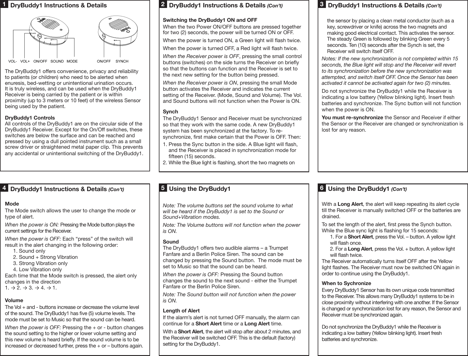         the sensor by placing a clean metal conductor (such as a     key, screwdriver or knife) across the two magnets and     making good electrical contact. This activates the sensor.     The steady Green is followed by blinking Green every 5     seconds. Ten (10) seconds after the Synch is set, the     Receiver will switch itself OFF.Notes: If the new synchronization is not completed within 15 seconds, the Blue light will stop and the Receiver will revert to its synchronization before the new synchronization was attempted, and switch itself OFF. Once the Sensor has been activated it cannot be activated again for two (2) minutes.Do not synchronize the DryBuddy1 while the Receiver is indicating a low battery (Yellow blinking light). Insert fresh batteries and synchronize. The Sync button will not function when the power is ON.You must re-synchronize the Sensor and Receiver if either the Sensor or the Receiver are changed or synchronization is lost for any reason.DryBuddy1 Instructions &amp; Details (Con’t)34 5 61 2The DryBuddy1 oers convenience, privacy and reliability to patients (or children) who need to be alerted when enuresis, bed-wetting or unintentional urination occurs. It is truly wireless, and can be used when the DryBuddy1 Receiver is being carried by the patient or is within proximity (up to 3 meters or 10 feet) of the wireless Sensor being used by the patient.DryBuddy1 ControlsAll controls of the DryBuddy1 are on the circular side of the DryBuddy1 Receiver. Except for the On/O switches, these switches are below the surface and can be reached and pressed by using a dull pointed instrument such as a small screw driver or straightened metal paper clip. This prevents any accidental or unintentional switching of the DryBuddy1.Switching the DryBuddy1 ON and OFFWhen the two Power ON/OFF buttons are pressed together for two (2) seconds, the power will be turned ON or OFF. When the power is turned ON, a Green light will ash twice. When the power is turned OFF, a Red light will ash twice. When the Receiver power is OFF, pressing the small control buttons (switches) on the side turns the Receiver on briey so that the buttons can function and the Receiver is set to the next new setting for the button being pressed. When the Receiver power is ON, pressing the small Mode button activates the Receiver and indicates the current setting of the Receiver. (Mode, Sound and Volume). The Vol. and Sound buttons will not function when the Power is ON.SynchThe DryBuddy1 Sensor and Receiver must be synchronized so that they work with the same code. A new DryBuddy1 system has been synchronized at the factory. To re-synchronize, rst make certain that the Power is OFF. Then:1. Press the Sync button in the side. A Blue light will ash,     and the Receiver is placed in synchronization mode for     fteen (15) seconds. 2. While the Blue light is ashing, short the two magnets on ModeThe Mode switch allows the user to change the mode or type of alert. When the power is ON: Pressing the Mode button plays the current settings for the Receiver. When the power is OFF: Each “press” of the switch will result in the alert changing in the following order:1. Sound only2. Sound + Strong Vibration3. Strong Vibration only4. Low Vibration onlyEach time that the Mode switch is pressed, the alert only changes in the direction 1. → 2. → 3. → 4. → 1.VolumeThe Vol + and - buttons increase or decrease the volume level of the sound. The DryBuddy1 has ve (5) volume levels. The mode must be set to Music so that the sound can be heard.When the power is OFF: Pressing the + or - button changes the sound setting to the higher or lower volume setting and this new volume is heard briey. If the sound volume is to be increased or decreased further, press the + or – buttons again. Note: The volume buttons set the sound volume to what will be heard if the DryBuddy1 is set to the Sound or Sound+Vibration modes.Note: The Volume buttons will not function when the power is ON.SoundThe DryBuddy1 oers two audible alarms – a Trumpet Fanfare and a Berlin Police Siren. The sound can be changed by pressing the Sound button.  The mode must be set to Music so that the sound can be heard.When the power is OFF: Pressing the Sound button changes the sound to the next sound - either the Trumpet Fanfare or the Berlin Police Siren.Note: The Sound button will not function when the power is ON.Length of AlertIf the alarm’s alert is not turned OFF manually, the alarm can continue for a Short Alert time or a Long Alert time. With a Short Alert, the alert will stop after about 2 minutes, and the Receiver will be switched OFF. This is the default (factory) setting for the DryBuddy1.With a Long Alert, the alert will keep repeating its alert cycle till the Receiver is manually switched OFF or the batteries are drained. To set the length of the alert, rst press the Synch button. While the Blue sync light is ashing for 15 seconds:1. For a Short Alert, press the Vol. – button. A yellow light will ash once.2. For a Long Alert, press the Vol. + button. A yellow light will ash twice.The Receiver automatically turns itself OFF after the Yellow light ashes. The Receiver must now be switched ON again in order to continue using the DryBuddy1.When to SychronizeEvery DryBuddy1 Sensor has its own unique code transmitted to the Receiver. This allows many DryBuddy1 systems to be in close proximity without interfering with one another. If the Sensor is changed or synchronization lost for any reason, the Sensor and Receiver must be synchronized again.Do not synchronize the DryBuddy1 while the Receiver is indicating a low battery (Yellow blinking light). Insert fresh batteries and synchronize.DryBuddy1 Instructions &amp; Details DryBuddy1 Instructions &amp; Details (Con’t)Using the DryBuddy1 Using the DryBuddy1 (Con’t)DryBuddy1 Instructions &amp; Details (Con’t)