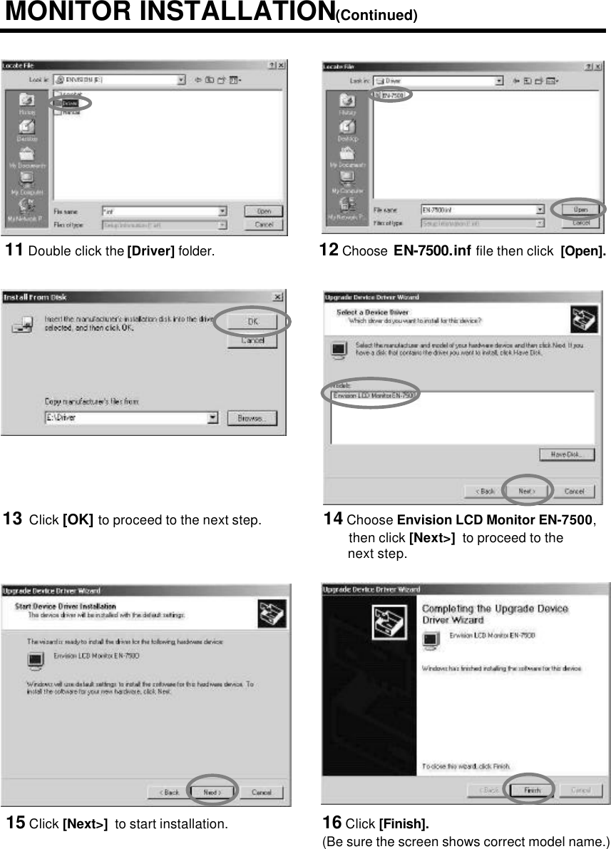 13 Click [OK] to proceed to the next step. 14 Choose Envision LCD Monitor EN-7500,then click [Next&gt;]  to proceed to the next step.11 Double click the [Driver] folder.MONITOR INSTALLATION(Continued)12 Choose EN-7500.inf file then click  [Open].15 Click [Next&gt;]  to start installation. 16 Click [Finish].(Be sure the screen shows correct model name.)