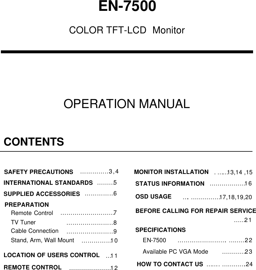 EN-7500COLOR TFT-LCD  MonitorCONTENTS……………3,4……………6………………………7……………………8…11…………………12.……13,14 ,15………………16SAFETY PRECAUTIONSSUPPLIED ACCESSORIESPREPARATIONRemote ControlTV TunerLOCATION OF USERS CONTROLREMOTE CONTROLMONITOR INSTALLATIONOSD USAGE……21…………………….………22BEFORE CALLING FOR REPAIR SERVICEEN-7500Available PC VGA ModeSPECIFICATIONS….……………17,18,19,20…………23STATUS INFORMATIONHOW TO CONTACT US  …….. ………….24 OPERATION MANUAL……………………9Cable Connection……………10Stand, Arm, Wall Mount………5INTERNATIONAL STANDARDS