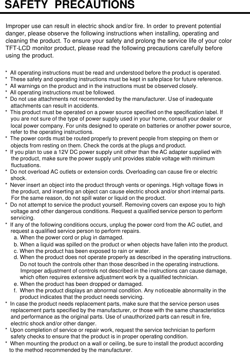 Improper use can result in electric shock and/or fire. In order to prevent potentialdanger, please observe the following instructions when installing, operating andcleaning the product. To ensure your safety and prolong the service life of your colorTFT-LCD monitor product, please read the following precautions carefully beforeusing the product.*  All operating instructions must be read and understood before the product is operated.*  These safety and operating instructions must be kept in safe place for future reference.*  All warnings on the product and in the instructions must be observed closely.*  All operating instructions must be followed.*  Do not use attachments not recommended by the manufacturer. Use of inadequateattachments can result in accidents.*  This product must be operated on a power source specified on the specification label. Ifyou are not sure of the type of power supply used in your home, consult your dealer or local power company. For units designed to operate on batteries or another power source, refer to the operating instructions.*  The power cords must be routed properly to prevent people from stepping on them orobjects from resting on them. Check the cords at the plugs and product.*  If you plan to use a 12V DC power supply unit other than the AC adapter supplied with the product, make sure the power supply unit provides stable voltage with minimum fluctuations.*  Do not overload AC outlets or extension cords. Overloading can cause fire or electric shock.*  Never insert an object into the product through vents or openings. High voltage flows in the product, and inserting an object can cause electric shock and/or short internal parts.For the same reason, do not spill water or liquid on the product.*  Do not attempt to service the product yourself. Removing covers can expose you to highvoltage and other dangerous conditions. Request a qualified service person to performservicing.*  If any of the following conditions occurs, unplug the power cord from the AC outlet, andrequest a qualified service person to perform repairs.a. When the power cord or plug in damaged.b. When a liquid was spilled on the product or when objects have fallen into the product.c. When the product has been exposed to rain or water.d. When the product does not operate properly as described in the operating instructions.Do not touch the controls other than those described in the operating instructions. Improper adjustment of controls not described in the instructions can cause damage, which often requires extensive adjustment work by a qualified technician. e. When the product has been dropped or damaged.f.  When the product displays an abnormal condition. Any noticeable abnormality in the product indicates that the product needs servicing.*  In case the product needs replacement parts, make sure that the service person uses replacement parts specified by the manufacturer, or those with the same characteristicsand performance as the original parts. Use of unauthorized parts can result in fire, electric shock and/or other danger.*  Upon completion of service or repair work, request the service technician to perform safety checks to ensure that the product is in proper operating condition.*  When mounting the product on a wall or ceiling, be sure to install the product according to the method recommended by the manufacturer.SAFETY  PRECAUTIONS