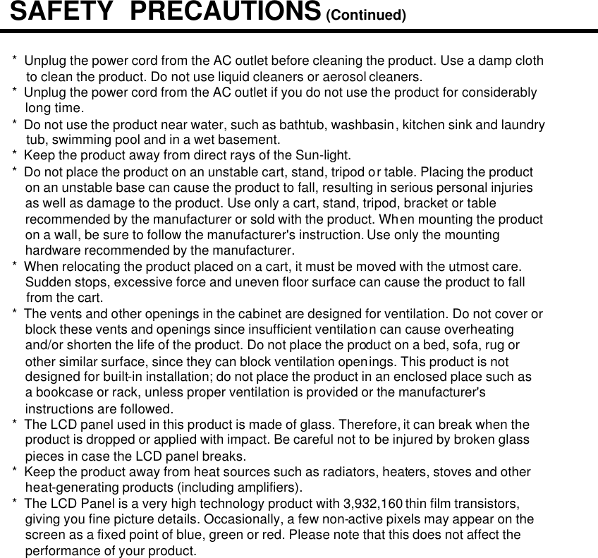 *  Unplug the power cord from the AC outlet before cleaning the product. Use a damp cloth to clean the product. Do not use liquid cleaners or aerosol cleaners.*  Unplug the power cord from the AC outlet if you do not use the product for considerably                           long time.*  Do not use the product near water, such as bathtub, washbasin, kitchen sink and laundrytub, swimming pool and in a wet basement.*  Keep the product away from direct rays of the Sun-light.*  Do not place the product on an unstable cart, stand, tripod or table. Placing the product on an unstable base can cause the product to fall, resulting in serious personal injuries as well as damage to the product. Use only a cart, stand, tripod, bracket or table recommended by the manufacturer or sold with the product. When mounting the product on a wall, be sure to follow the manufacturer&apos;s instruction. Use only the mounting hardware recommended by the manufacturer.*  When relocating the product placed on a cart, it must be moved with the utmost care. Sudden stops, excessive force and uneven floor surface can cause the product to fall from the cart.*  The vents and other openings in the cabinet are designed for ventilation. Do not cover orblock these vents and openings since insufficient ventilation can cause overheating and/or shorten the life of the product. Do not place the product on a bed, sofa, rug or other similar surface, since they can block ventilation openings. This product is not designed for built-in installation; do not place the product in an enclosed place such as a bookcase or rack, unless proper ventilation is provided or the manufacturer&apos;s instructions are followed.*  The LCD panel used in this product is made of glass. Therefore, it can break when theproduct is dropped or applied with impact. Be careful not to be injured by broken glasspieces in case the LCD panel breaks.*  Keep the product away from heat sources such as radiators, heaters, stoves and otherheat-generating products (including amplifiers).*  The LCD Panel is a very high technology product with 3,932,160 thin film transistors,giving you fine picture details. Occasionally, a few non-active pixels may appear on thescreen as a fixed point of blue, green or red. Please note that this does not affect theperformance of your product.SAFETY  PRECAUTIONS (Continued)