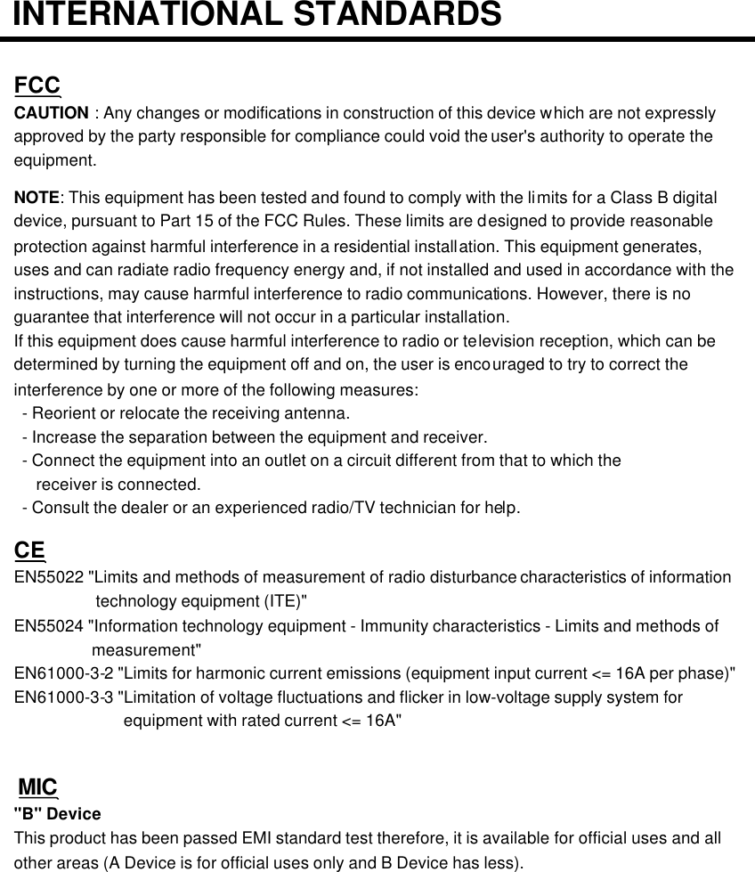 INTERNATIONAL STANDARDSFCCCAUTION : Any changes or modifications in construction of this device which are not expressly approved by the party responsible for compliance could void the user&apos;s authority to operate the equipment.NOTE: This equipment has been tested and found to comply with the limits for a Class B digital device, pursuant to Part 15 of the FCC Rules. These limits are designed to provide reasonable protection against harmful interference in a residential installation. This equipment generates, uses and can radiate radio frequency energy and, if not installed and used in accordance with the instructions, may cause harmful interference to radio communications. However, there is no guarantee that interference will not occur in a particular installation.If this equipment does cause harmful interference to radio or television reception, which can be determined by turning the equipment off and on, the user is encouraged to try to correct the interference by one or more of the following measures:-Reorient or relocate the receiving antenna.-Increase the separation between the equipment and receiver.-Connect the equipment into an outlet on a circuit different from that to which thereceiver is connected.-Consult the dealer or an experienced radio/TV technician for help.CEEN55022 &quot;Limits and methods of measurement of radio disturbance characteristics of informationtechnology equipment (ITE)&quot;EN55024 &quot;Information technology equipment -Immunity characteristics -Limits and methods ofmeasurement&quot;EN61000-3-2 &quot;Limits for harmonic current emissions (equipment input current &lt;= 16A per phase)&quot;EN61000-3-3 &quot;Limitation of voltage fluctuations and flicker in low-voltage supply system forequipment with rated current &lt;= 16A&quot;MIC&quot;B&quot; DeviceThis product has been passed EMI standard test therefore, it is available for official uses and all other areas (A Device is for official uses only and B Device has less).