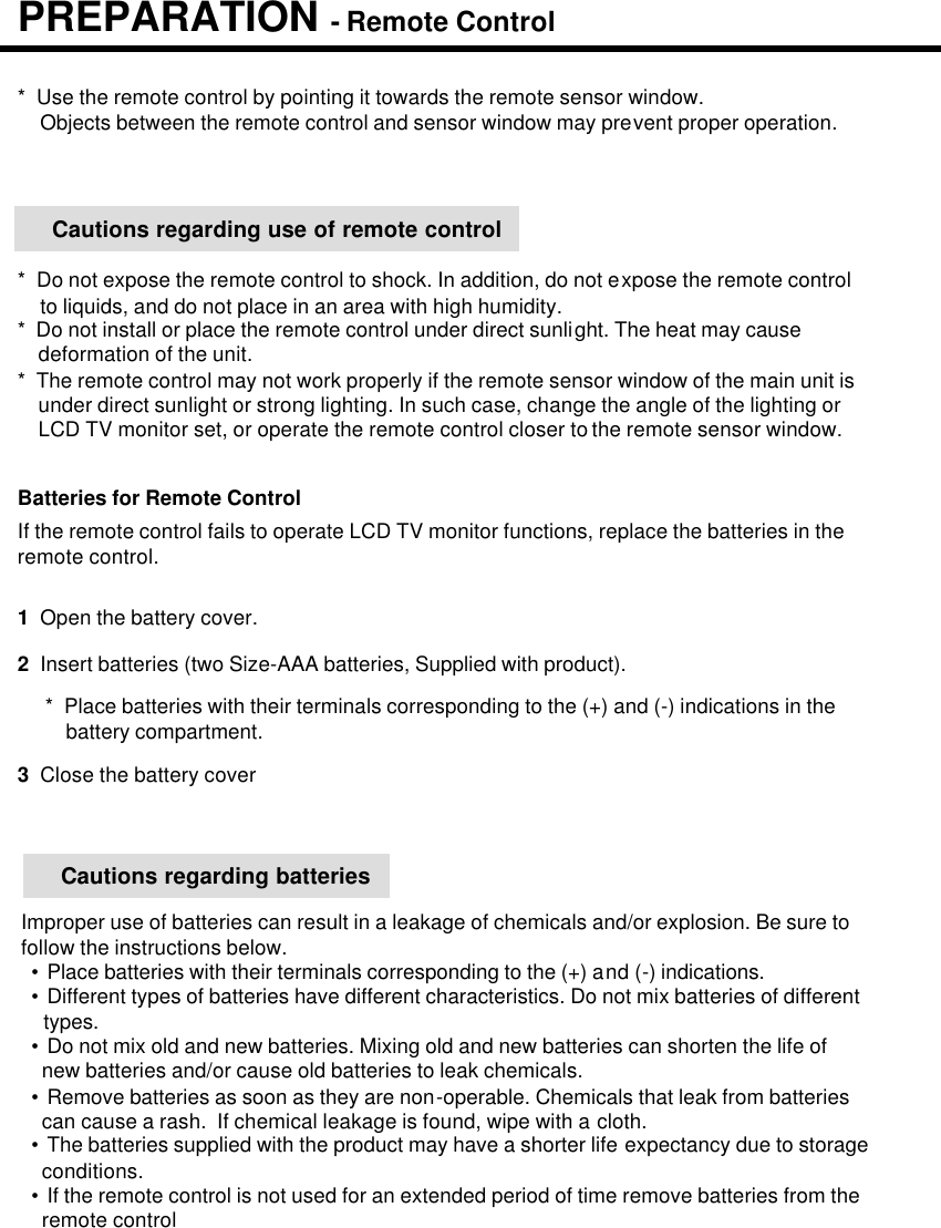 Improper use of batteries can result in a leakage of chemicals and/or explosion. Be sure tofollow the instructions below.•Place batteries with their terminals corresponding to the (+) and (-) indications.•Different types of batteries have different characteristics. Do not mix batteries of differenttypes.•Do not mix old and new batteries. Mixing old and new batteries can shorten the life of new batteries and/or cause old batteries to leak chemicals.•Remove batteries as soon as they are non-operable. Chemicals that leak from batteriescan cause a rash.  If chemical leakage is found, wipe with a cloth.•The batteries supplied with the product may have a shorter life expectancy due to storageconditions.•If the remote control is not used for an extended period of time remove batteries from theremote control1  Open the battery cover.Batteries for Remote ControlIf the remote control fails to operate LCD TV monitor functions, replace the batteries in theremote control.2  Insert batteries (two Size-AAA batteries, Supplied with product).3Close the battery cover*  Place batteries with their terminals corresponding to the (+) and (-) indications in thebattery compartment.*  Use the remote control by pointing it towards the remote sensor window.Objects between the remote control and sensor window may prevent proper operation.Cautions regarding batteriesCautions regarding use of remote control*  Do not expose the remote control to shock. In addition, do not expose the remote controlto liquids, and do not place in an area with high humidity.*  Do not install or place the remote control under direct sunlight. The heat may causedeformation of the unit.*  The remote control may not work properly if the remote sensor window of the main unit isunder direct sunlight or strong lighting. In such case, change the angle of the lighting orLCD TV monitor set, or operate the remote control closer to the remote sensor window.PREPARATION -Remote Control