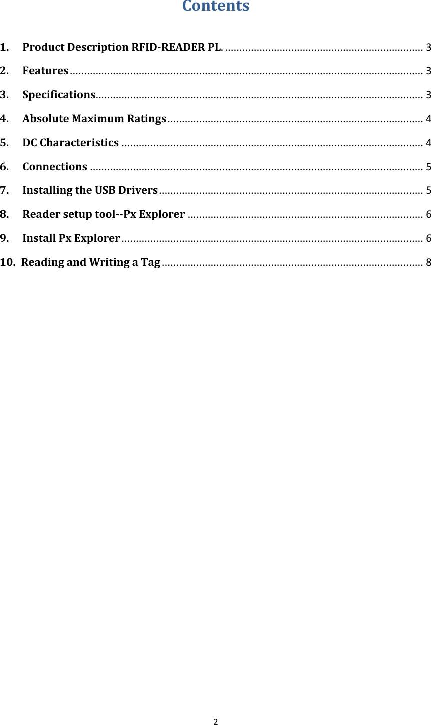  2  Contents  1. Product Description RFID-READER PL. ..................................................................... 3 2. Features ........................................................................................................................... 3 3. Specifications.................................................................................................................. 3 4. Absolute Maximum Ratings ......................................................................................... 4 5. DC Characteristics ......................................................................................................... 4 6. Connections .................................................................................................................... 5 7. Installing the USB Drivers ............................................................................................ 5 8. Reader setup tool--Px Explorer .................................................................................. 6 9. Install Px Explorer ......................................................................................................... 6 10. Reading and Writing a Tag ........................................................................................... 8               