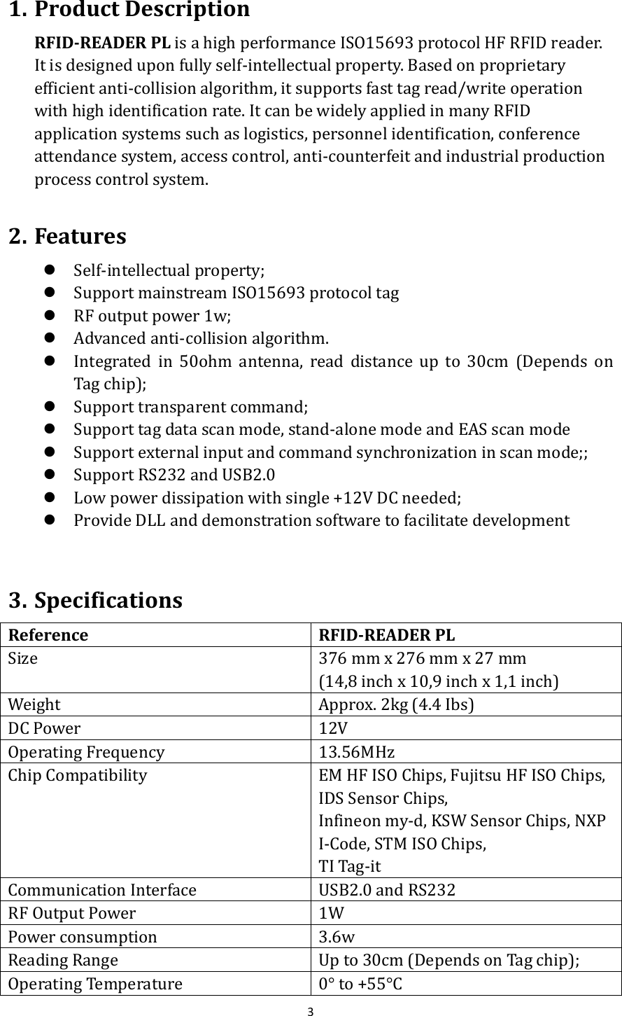  3  1. Product Description RFID-READER PL is a high performance ISO15693 protocol HF RFID reader. It is designed upon fully self-intellectual property. Based on proprietary efficient anti-collision algorithm, it supports fast tag read/write operation with high identification rate. It can be widely applied in many RFID application systems such as logistics, personnel identification, conference attendance system, access control, anti-counterfeit and industrial production process control system.  2. Features  Self-intellectual property;  Support mainstream ISO15693 protocol tag    RF output power 1w;  Advanced anti-collision algorithm.  Integrated  in  50ohm  antenna,  read  distance  up  to  30cm  (Depends  on Tag chip);  Support transparent command;  Support tag data scan mode, stand-alone mode and EAS scan mode  Support external input and command synchronization in scan mode;;  Support RS232 and USB2.0  Low power dissipation with single +12V DC needed;  Provide DLL and demonstration software to facilitate development  3. Specifications Reference RFID-READER PL Size 376 mm x 276 mm x 27 mm (14,8 inch x 10,9 inch x 1,1 inch) Weight Approx. 2kg (4.4 Ibs) DC Power 12V Operating Frequency 13.56MHz Chip Compatibility EM HF ISO Chips, Fujitsu HF ISO Chips, IDS Sensor Chips, Infineon my-d, KSW Sensor Chips, NXP I-Code, STM ISO Chips, TI Tag-it Communication Interface USB2.0 and RS232 RF Output Power 1W Power consumption 3.6w Reading Range Up to 30cm (Depends on Tag chip); Operating Temperature 0° to +55°C 