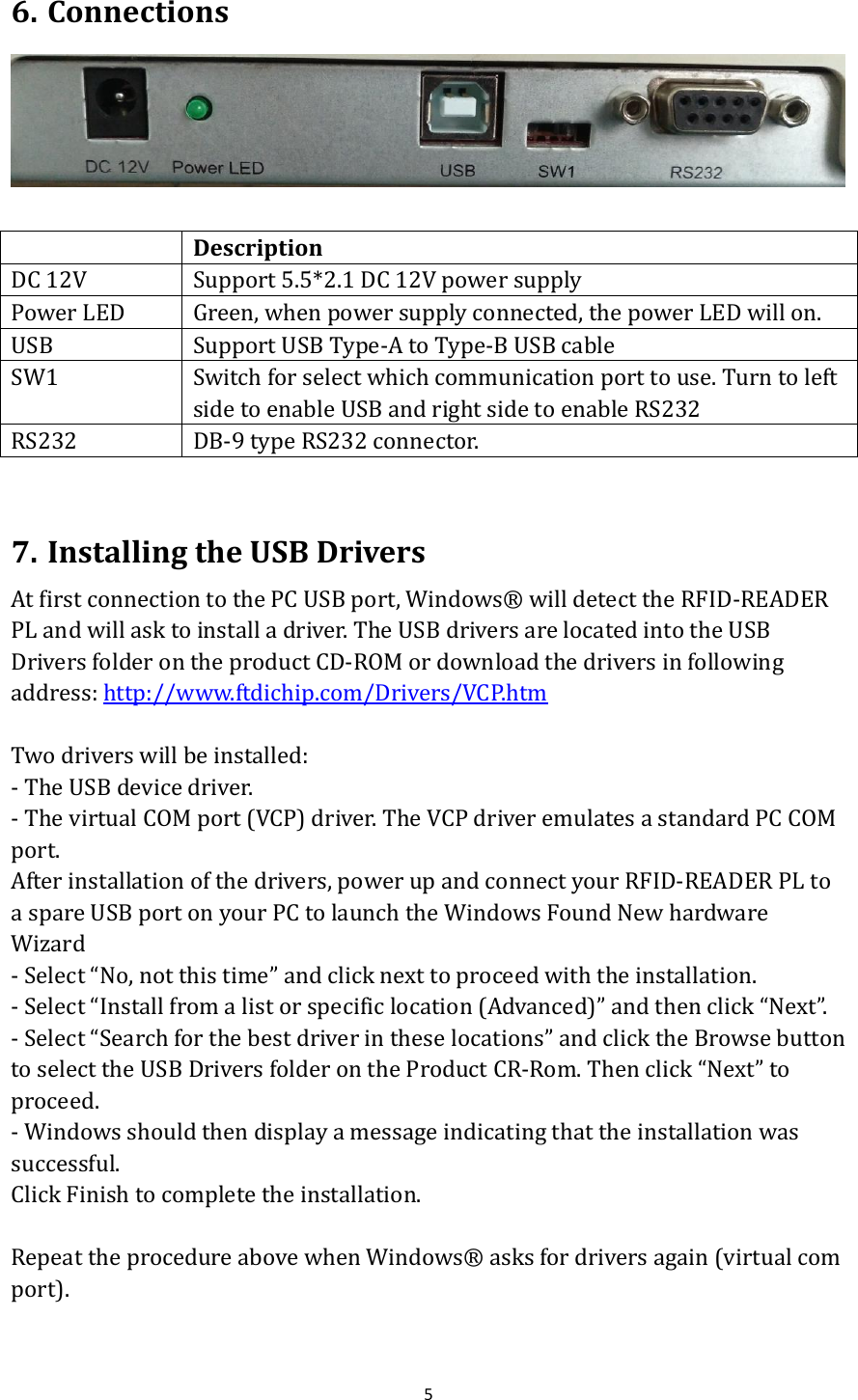  5  6. Connections    Description DC 12V Support 5.5*2.1 DC 12V power supply Power LED Green, when power supply connected, the power LED will on. USB Support USB Type-A to Type-B USB cable SW1 Switch for select which communication port to use. Turn to left side to enable USB and right side to enable RS232 RS232 DB-9 type RS232 connector.  7. Installing the USB Drivers At first connection to the PC USB port, Windows®  will detect the RFID-READER PL and will ask to install a driver. The USB drivers are located into the USB Drivers folder on the product CD-ROM or download the drivers in following address: http://www.ftdichip.com/Drivers/VCP.htm  Two drivers will be installed: - The USB device driver. - The virtual COM port (VCP) driver. The VCP driver emulates a standard PC COM port. After installation of the drivers, power up and connect your RFID-READER PL to a spare USB port on your PC to launch the Windows Found New hardware Wizard - Select “No, not this time” and click next to proceed with the installation. - Select “Install from a list or specific location (Advanced)” and then click “Next”. - Select “Search for the best driver in these locations” and click the Browse button to select the USB Drivers folder on the Product CR-Rom. Then click “Next” to proceed. - Windows should then display a message indicating that the installation was successful. Click Finish to complete the installation.  Repeat the procedure above when Windows®  asks for drivers again (virtual com port).  