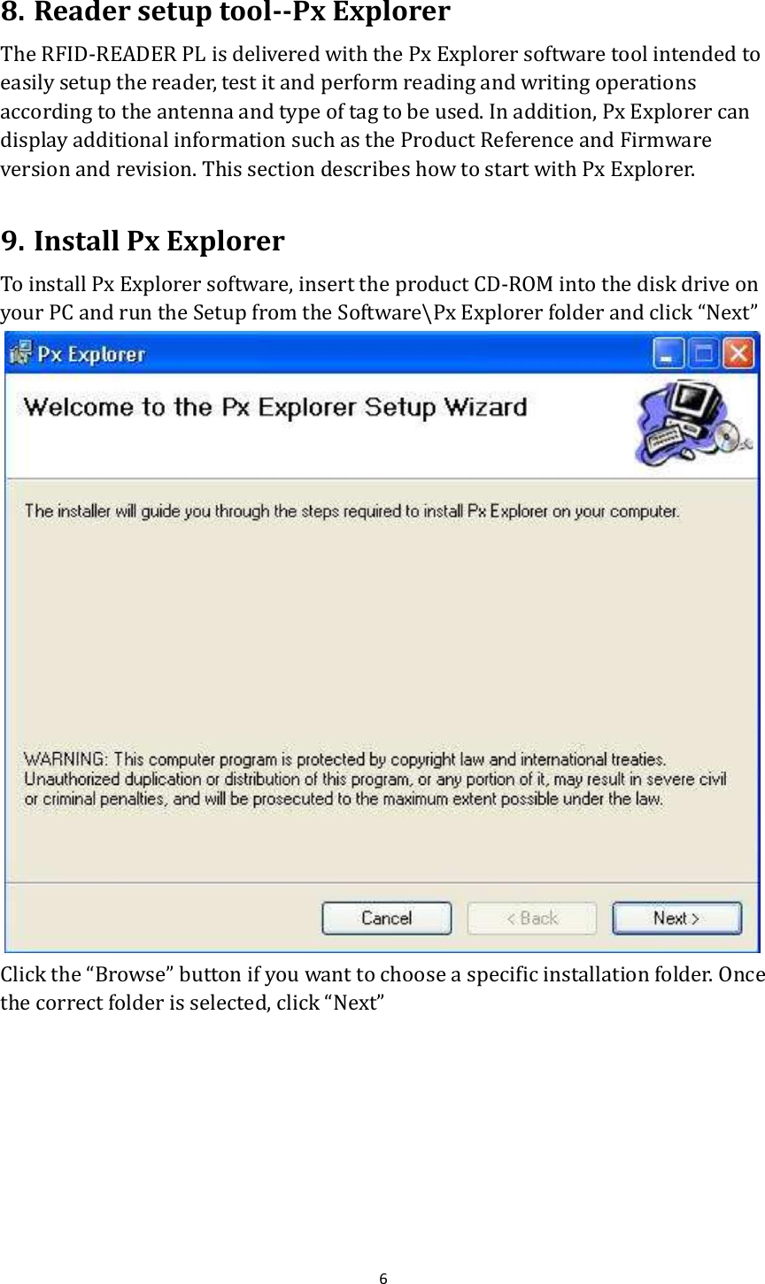  6  8. Reader setup tool--Px Explorer The RFID-READER PL is delivered with the Px Explorer software tool intended to easily setup the reader, test it and perform reading and writing operations according to the antenna and type of tag to be used. In addition, Px Explorer can display additional information such as the Product Reference and Firmware version and revision. This section describes how to start with Px Explorer.  9. Install Px Explorer To install Px Explorer software, insert the product CD-ROM into the disk drive on your PC and run the Setup from the Software\Px Explorer folder and click “Next”  Click the “Browse” button if you want to choose a specific installation folder. Once the correct folder is selected, click “Next” 