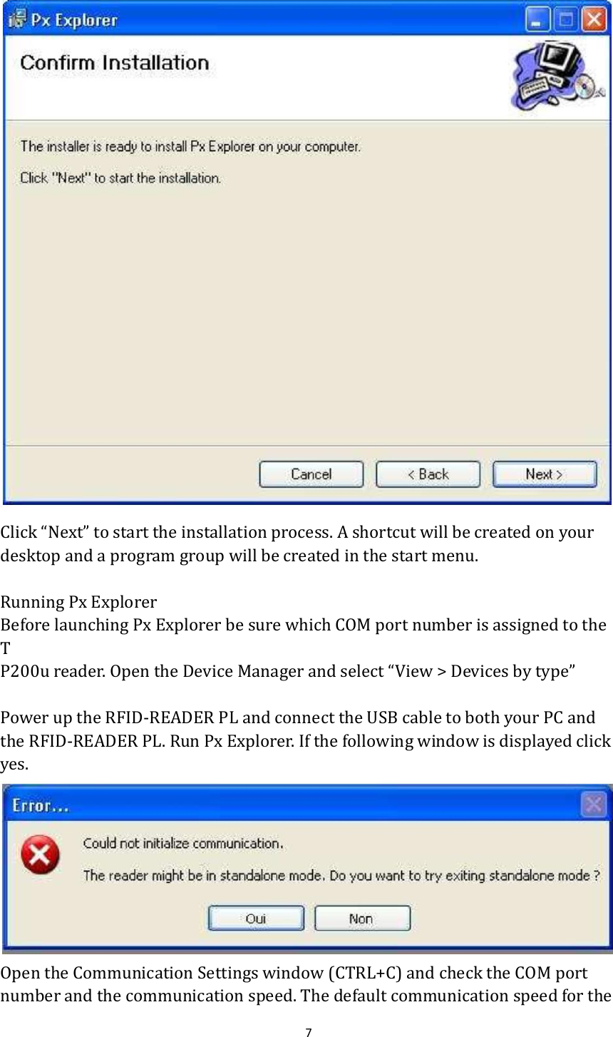  7   Click “Next” to start the installation process. A shortcut will be created on your desktop and a program group will be created in the start menu.  Running Px Explorer Before launching Px Explorer be sure which COM port number is assigned to the T P200u reader. Open the Device Manager and select “View &gt; Devices by type”  Power up the RFID-READER PL and connect the USB cable to both your PC and the RFID-READER PL. Run Px Explorer. If the following window is displayed click yes.  Open the Communication Settings window (CTRL+C) and check the COM port number and the communication speed. The default communication speed for the 