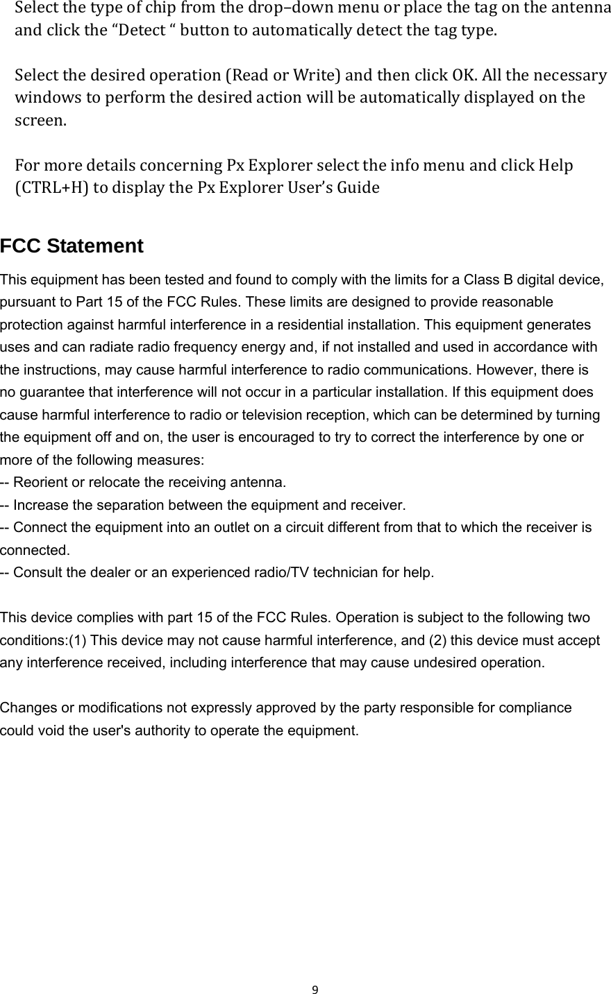  9   Select the type of chip from the drop–down menu or place the tag on the antenna and click the “Detect “ button to automatically detect the tag type.  Select the desired operation (Read or Write) and then click OK. All the necessary windows to perform the desired action will be automatically displayed on the screen.  For more details concerning Px Explorer select the info menu and click Help (CTRL+H) to display the Px Explorer User’s Guide   FCC Statement This equipment has been tested and found to comply with the limits for a Class B digital device, pursuant to Part 15 of the FCC Rules. These limits are designed to provide reasonable protection against harmful interference in a residential installation. This equipment generates uses and can radiate radio frequency energy and, if not installed and used in accordance with the instructions, may cause harmful interference to radio communications. However, there is no guarantee that interference will not occur in a particular installation. If this equipment does cause harmful interference to radio or television reception, which can be determined by turning the equipment off and on, the user is encouraged to try to correct the interference by one or more of the following measures: -- Reorient or relocate the receiving antenna.     -- Increase the separation between the equipment and receiver.       -- Connect the equipment into an outlet on a circuit different from that to which the receiver is connected.   -- Consult the dealer or an experienced radio/TV technician for help.  This device complies with part 15 of the FCC Rules. Operation is subject to the following two conditions:(1) This device may not cause harmful interference, and (2) this device must accept any interference received, including interference that may cause undesired operation.  Changes or modifications not expressly approved by the party responsible for compliance could void the user&apos;s authority to operate the equipment.     
