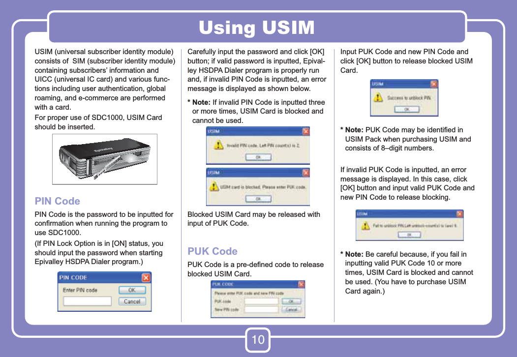 10Using USIMUSIM (universal subscriber identity module) consists of  SIM (subscriber identity module) containing subscribers’ information and UICC (universal IC card) and various func-tions including user authentication, global roaming, and e-commerce are performed with a card.For proper use of SDC1000, USIM Card should be inserted.PIN CodePIN Code is the password to be inputted for conﬁrmation when running the program to use SDC1000.(If PIN Lock Option is in [ON] status, you should input the password when starting Epivalley HSDPA Dialer program.)Carefully input the password and click [OK] button; if valid password is inputted, Epival-ley HSDPA Dialer program is properly run and, if invalid PIN Code is inputted, an error message is displayed as shown below.*  Note: If invalid PIN Code is inputted three or more times, USIM Card is blocked and cannot be used.Blocked USIM Card may be released with input of PUK Code.PUK CodePUK Code is a pre-deﬁned code to release blocked USIM Card. Input PUK Code and new PIN Code and click [OK] button to release blocked USIM Card.  *  Note: PUK Code may be identiﬁed in USIM Pack when purchasing USIM and consists of 8–digit numbers.If invalid PUK Code is inputted, an error message is displayed. In this case, click [OK] button and input valid PUK Code and new PIN Code to release blocking.*  Note: Be careful because, if you fail in inputting valid PUK Code 10 or more times, USIM Card is blocked and cannot be used. (You have to purchase USIM Card again.)