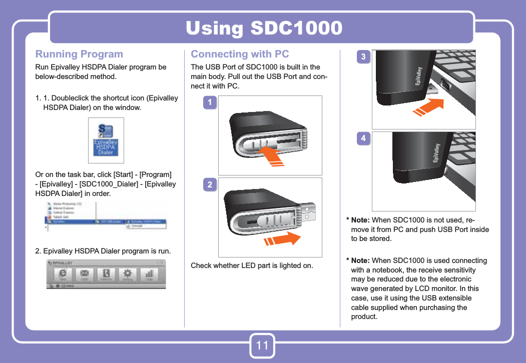 11Using SDC1000Running ProgramRun Epivalley HSDPA Dialer program be below-described method.1.  1. Doubleclick the shortcut icon (Epivalley HSDPA Dialer) on the window.Or on the task bar, click [Start] - [Program] - [Epivalley] - [SDC1000_Dialer] - [Epivalley HSDPA Dialer] in order.2. Epivalley HSDPA Dialer program is run.Connecting with PCThe USB Port of SDC1000 is built in the main body. Pull out the USB Port and con-nect it with PC.Check whether LED part is lighted on.*  Note: When SDC1000 is not used, re-move it from PC and push USB Port inside to be stored.*  Note: When SDC1000 is used connecting with a notebook, the receive sensitivity may be reduced due to the electronic wave generated by LCD monitor. In this case, use it using the USB extensible cable supplied when purchasing the product.  1234