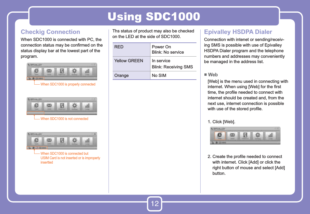 12Using SDC1000Checkig ConnectionWhen SDC1000 is connected with PC, the connection status may be conﬁrmed on the status display bar at the lowest part of the program. Ths status of product may also be checked on the LED at the side of SDC1000. Epivalley HSDPA DialerConnection with intenet or sending/receiv-ing SMS is possible with use of Epivalley HSDPA Dialer program and the telephone numbers and addresses may conveniently be managed in the address list.■ Web    [Web] is the menu used in connecting with internet. When using [Web] for the ﬁrst time, the proﬁle needed to connect with internet should be created and, from the next use, internet connection is possible with use of the stored proﬁle.   1. Click [Web].   2.  Create the proﬁle needed to connect with internet. Click [Add] or click the right button of mouse and select [Add] button.When SDC1000 is properly connectedWhen SDC1000 is not connectedWhen SDC1000 is connected butUSIM Card is not inserted or is improperly inserttedRED Power OnBlink: No service Yellow GREEN In serviceBlink: Receiving SMSOrange No SIM