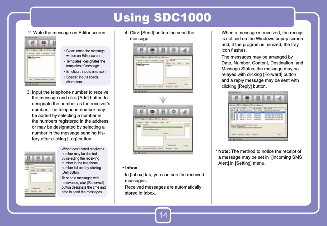 14Using SDC1000     2. Write the message on Editor screen.    3.  Input the telephone number to receive the message and click [Add] button to designate the number as the receiver’s number. The telephone number may be added by selecting a number in the numbers registered in the address or may be designated by selecting a number in the message sending his-tory after clicking [Log] button.     4.  Click [Send] button the send the message.   • Inbox      In [Inbox] tab, you can see the received messages.      Received messages are automatically stored in Inbox.      When a message is received, the receipt is noticed on the Windows popup screen and, if the program is minized, the tray icon ﬂashes.      The messages may be arranged by Date, Number, Content, Destination, and Message Status; the message may be relayed with clicking [Forward] button and a reply message may be sent with clicking [Reply] button.*  Note: The method to notice the receipt of a message may be set in  [Incoming SMS Alert] in [Setting] menu.•  Clear: erase the message  written on Editor screen.•  Templates: designates the  templates of message• Emoticon: inputs emoticon.•  Special: inputs special characters.•  Wrong designated receiver’s number may be deleted by selecting the receiving number in the telephone number list and by clicking [Del] button.•   To send a messages with reservation, click [Reserved] button designate the time and date to send the messages.