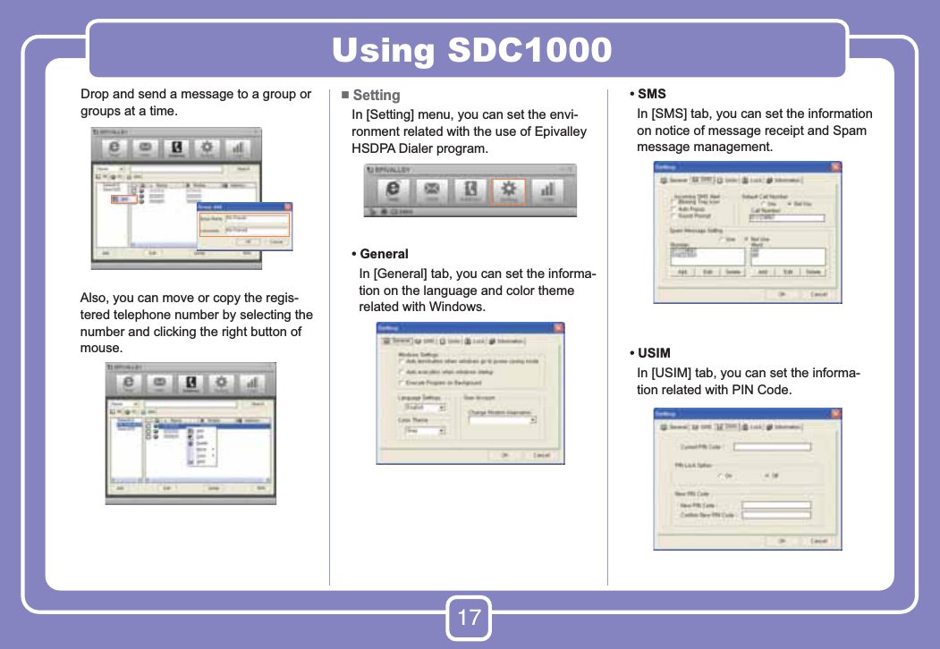 17Using SDC1000Drop and send a message to a group or groups at a time.      Also, you can move or copy the regis-tered telephone number by selecting the number and clicking the right button of mouse.■ Setting    In [Setting] menu, you can set the envi-ronment related with the use of Epivalley HSDPA Dialer program.   •  General      In [General] tab, you can set the informa-tion on the language and color theme related with Windows.   •  SMS      In [SMS] tab, you can set the information on notice of message receipt and Spam message management.   •  USIM      In [USIM] tab, you can set the informa-tion related with PIN Code.