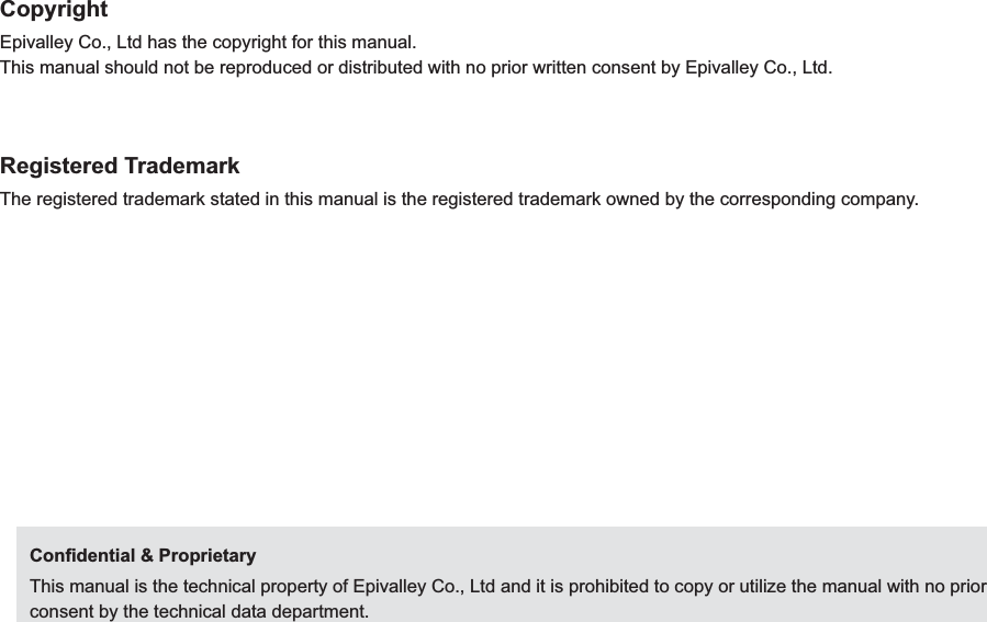 CopyrightEpivalley Co., Ltd has the copyright for this manual.This manual should not be reproduced or distributed with no prior written consent by Epivalley Co., Ltd.Registered TrademarkThe registered trademark stated in this manual is the registered trademark owned by the corresponding company.Conﬁdential &amp; ProprietaryThis manual is the technical property of Epivalley Co., Ltd and it is prohibited to copy or utilize the manual with no prior consent by the technical data department.