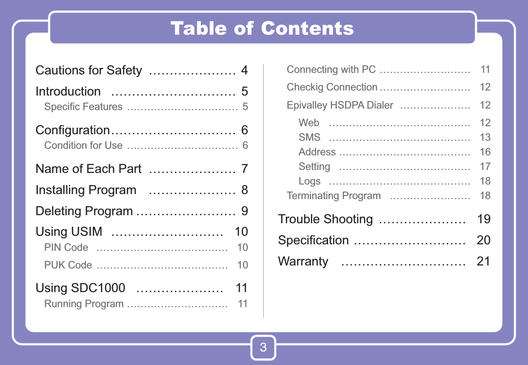 3Table of ContentsCautions for Safety  ………………… 4Introduction ………………………… 5Speciﬁc Features  …………………………… 5Conﬁguration ………………………… 6Condition for Use  …………………………… 6Name of Each Part  ………………… 7Installing Program  ………………… 8Deleting Program …………………… 9Using USIM  ……………………… 10PIN Code  ………………………………… 10PUK Code  ………………………………… 10Using SDC1000  ………………… 11Running Program ………………………… 11Connecting with PC ……………………… 11Checkig Connection ……………………… 12Epivalley HSDPA Dialer  ………………… 12Web …………………………………… 12SMS …………………………………… 13Address ………………………………… 16Setting ………………………………… 17Logs …………………………………… 18Terminating Program  …………………… 18Trouble Shooting  ………………… 19Speciﬁcation ……………………… 20Warranty ………………………… 21