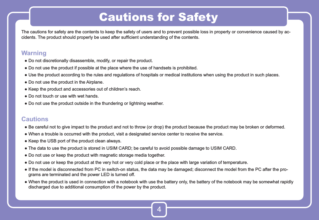 4Cautions for SafetyThe cautions for safety are the contents to keep the safety of users and to prevent possible loss in property or convenience caused by ac-cidents. The product should properly be used after sufﬁcient understanding of the contents.Warning ●  Do not discretionally disassemble, modify, or repair the product.  ●  Do not use the product if possible at the place where the use of handsets is prohibited. ●  Use the product according to the rules and regulations of hospitals or medical institutions when using the product in such places. ●  Do not use the product in the Airplane. ●  Keep the product and accessories out of children’s reach. ●  Do not touch or use with wet hands. ●  Do not use the product outside in the thundering or lightning weather.Cautions ●  Be careful not to give impact to the product and not to throw (or drop) the product because the product may be broken or deformed. ●  When a trouble is occurred with the product, visit a designated service center to receive the service. ●  Keep the USB port of the product clean always. ●  The data to use the product is stored in USIM CARD; be careful to avoid possible damage to USIM CARD. ●  Do not use or keep the product with magnetic storage media together.  ●  Do not use or keep the product at the very hot or very cold place or the place with large variation of temperature. ●  If the model is disconnected from PC in switch-on status, the data may be damaged; disconnect the model from the PC after the pro-grams are terminated and the power LED is turned off. ●  When the product is used in connection with a notebook with use the battery only, the battery of the notebook may be somewhat rapidly discharged due to additional consumption of the power by the product.