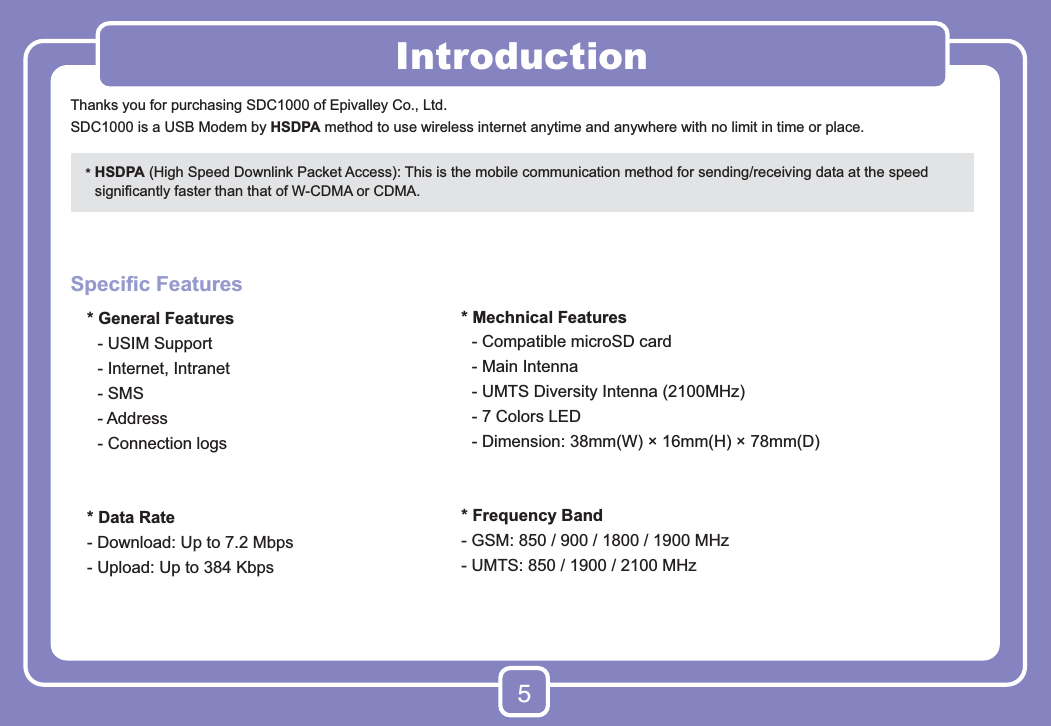 5Thanks you for purchasing SDC1000 of Epivalley Co., Ltd.SDC1000 is a USB Modem by HSDPA method to use wireless internet anytime and anywhere with no limit in time or place.Speciﬁc Features  * General Features    - USIM Support    - Internet, Intranet  - SMS  - Address    - Connection logs  * Data Rate  - Download: Up to 7.2 Mbps  - Upload: Up to 384 Kbps*  HSDPA (High Speed Downlink Packet Access): This is the mobile communication method for sending/receiving data at the speed signiﬁcantly faster than that of W-CDMA or CDMA.Introduction* Mechnical Features  - Compatible microSD card  - Main Intenna  - UMTS Diversity Intenna (2100MHz)  - 7 Colors LED -  Dimension: 38mm(W) × 16mm(H) × 78mm(D)* Frequency Band- GSM: 850 / 900 / 1800 / 1900 MHz- UMTS: 850 / 1900 / 2100 MHz