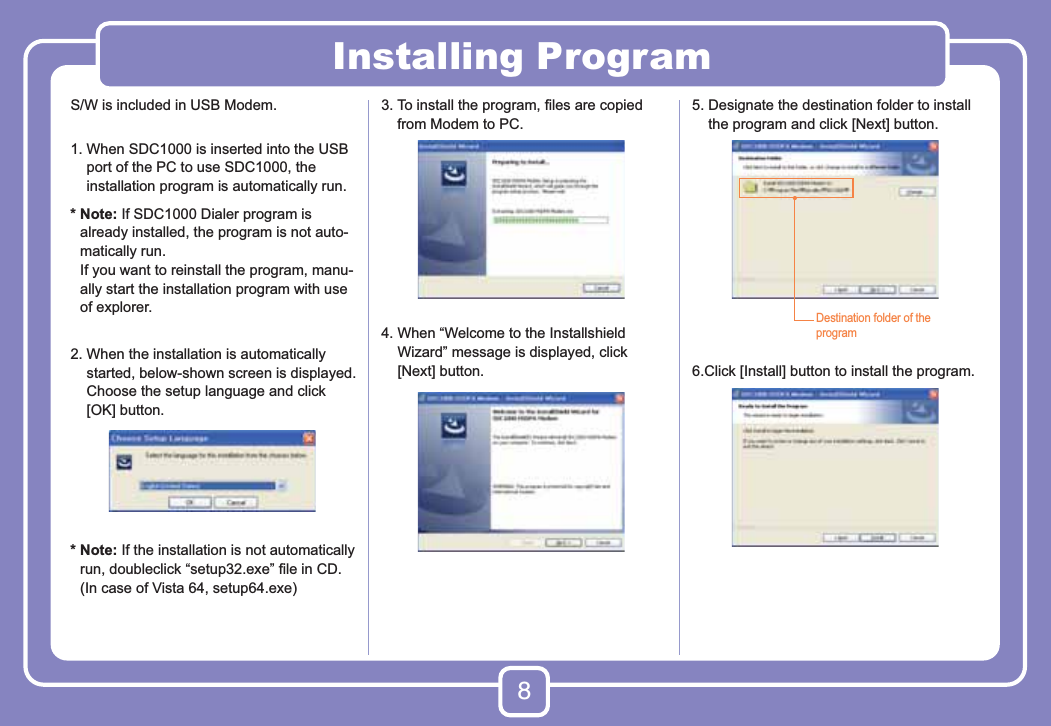 8Installing ProgramS/W is included in USB Modem.1.  When SDC1000 is inserted into the USB port of the PC to use SDC1000, the installation program is automatically run.*  Note: If SDC1000 Dialer program is already installed, the program is not auto-matically run.  If you want to reinstall the program, manu-ally start the installation program with use of explorer.2.  When the installation is automatically started, below-shown screen is displayed. Choose the setup language and click [OK] button.*  Note: If the installation is not automatically run, doubleclick “setup32.exe” ﬁle in CD. (In case of Vista 64, setup64.exe)3.  To install the program, ﬁles are copied from Modem to PC.4.  When “Welcome to the Installshield Wizard” message is displayed, click [Next] button.5.  Designate the destination folder to install the program and click [Next] button.6.Click [Install] button to install the program.Destination folder of the program