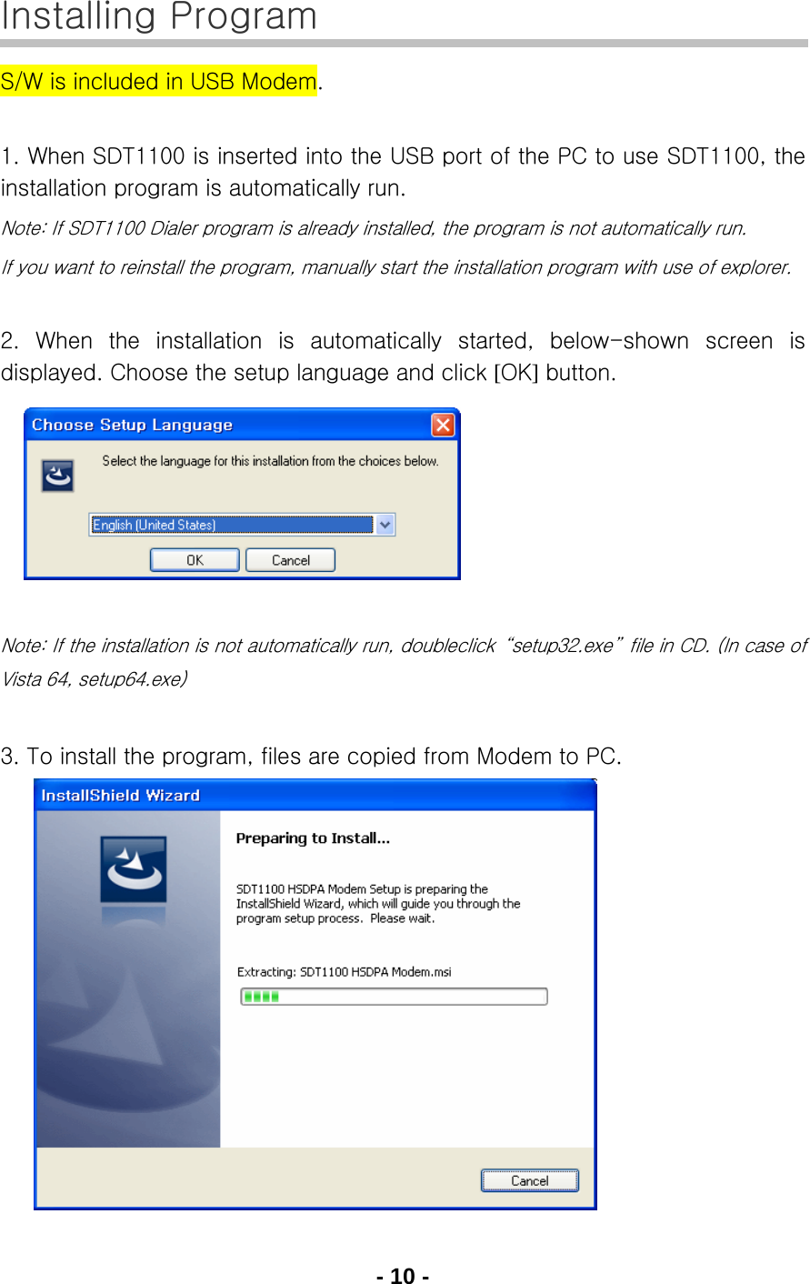 - 10 - Installing Program S/W is included in USB Modem.  1. When SDT1100 is inserted into the USB port of the PC to use SDT1100, the installation program is automatically run. Note: If SDT1100 Dialer program is already installed, the program is not automatically run. If you want to reinstall the program, manually start the installation program with use of explorer.  2. When the installation is automatically  started,  below-shown  screen  is displayed. Choose the setup language and click [OK] button.         Note: If the installation is not automatically run, doubleclick  “setup32.exe”  file in CD. (In case of Vista 64, setup64.exe)  3. To install the program, files are copied from Modem to PC.            