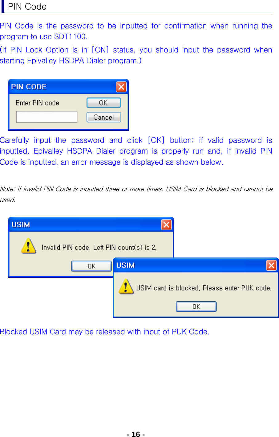 - 16 - PIN Code PIN Code is the password to be inputted for confirmation when running  the program to use SDT1100. (If  PIN  Lock  Option  is  in  [ON]  status,  you  should  input  the  password  when starting Epivalley HSDPA Dialer program.)      Carefully input the password and click [OK] button; if valid password  is inputted,  Epivalley  HSDPA  Dialer  program  is  properly  run  and,  if  invalid  PIN Code is inputted, an error message is displayed as shown below.  Note: If invalid PIN Code is inputted three or more times, USIM Card is blocked and cannot be used.          Blocked USIM Card may be released with input of PUK Code.   