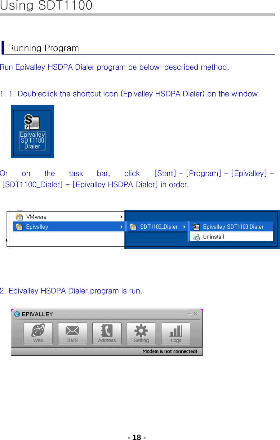 - 18 - Using SDT1100  Running Program Run Epivalley HSDPA Dialer program be below-described method.  1. 1. Doubleclick the shortcut icon (Epivalley HSDPA Dialer) on the window.      Or  on  the  task  bar,  click  [Start] - [Program] - [Epivalley] - [SDT1100_Dialer] - [Epivalley HSDPA Dialer] in order.        2. Epivalley HSDPA Dialer program is run.           