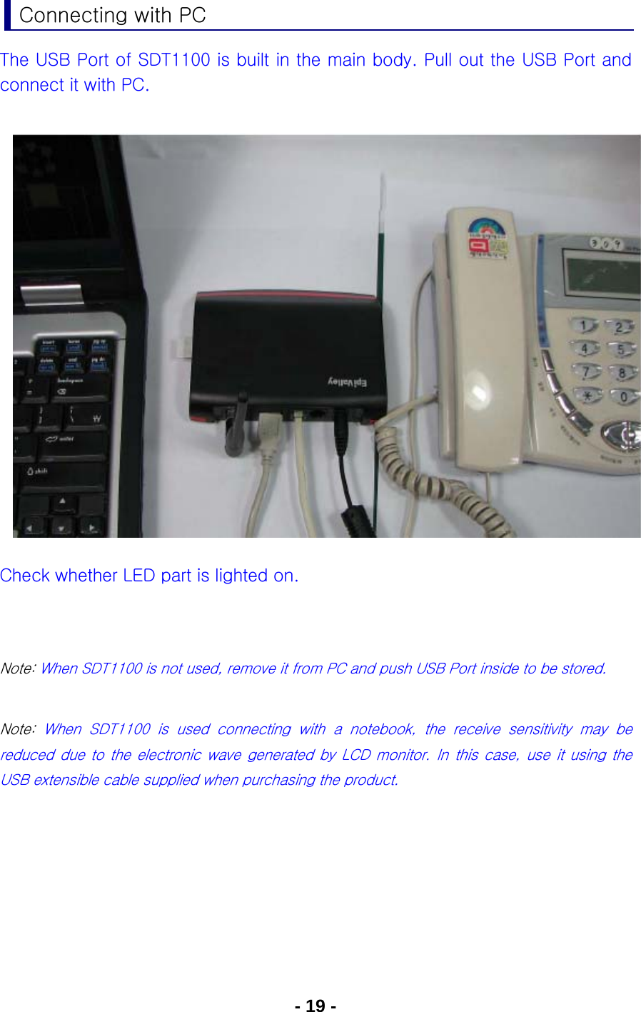 - 19 - Connecting with PC The USB Port of SDT1100 is built in the main body. Pull out the USB Port and connect it with PC.                Check whether LED part is lighted on.   Note: When SDT1100 is not used, remove it from PC and push USB Port inside to be stored.  Note:  When  SDT1100  is  used  connecting  with  a  notebook,  the  receive  sensitivity  may  be reduced due to the electronic wave generated by LCD monitor. In this case, use it using the USB extensible cable supplied when purchasing the product.       