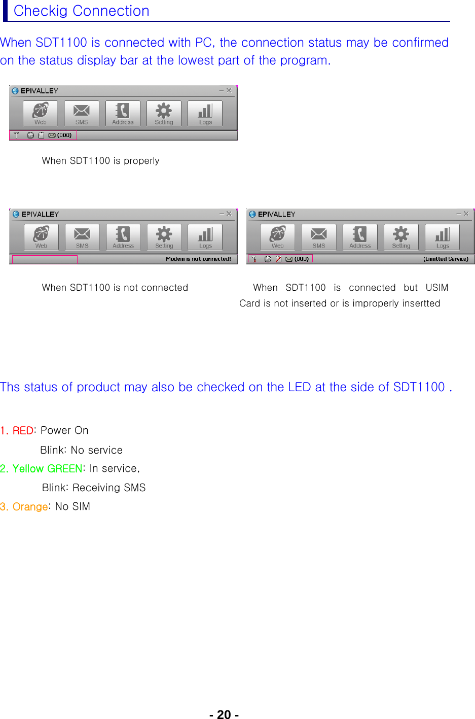 - 20 - Checkig Connection When SDT1100 is connected with PC, the connection status may be confirmed on the status display bar at the lowest part of the program.         When SDT1100 is properly        When SDT1100 is not connected  When  SDT1100  is  connected  but  USIM Card is not inserted or is improperly insertted     Ths status of product may also be checked on the LED at the side of SDT1100 .  1. RED: Power On              Blink: No service  2. Yellow GREEN: In service,           Blink: Receiving SMS 3. Orange: No SIM   