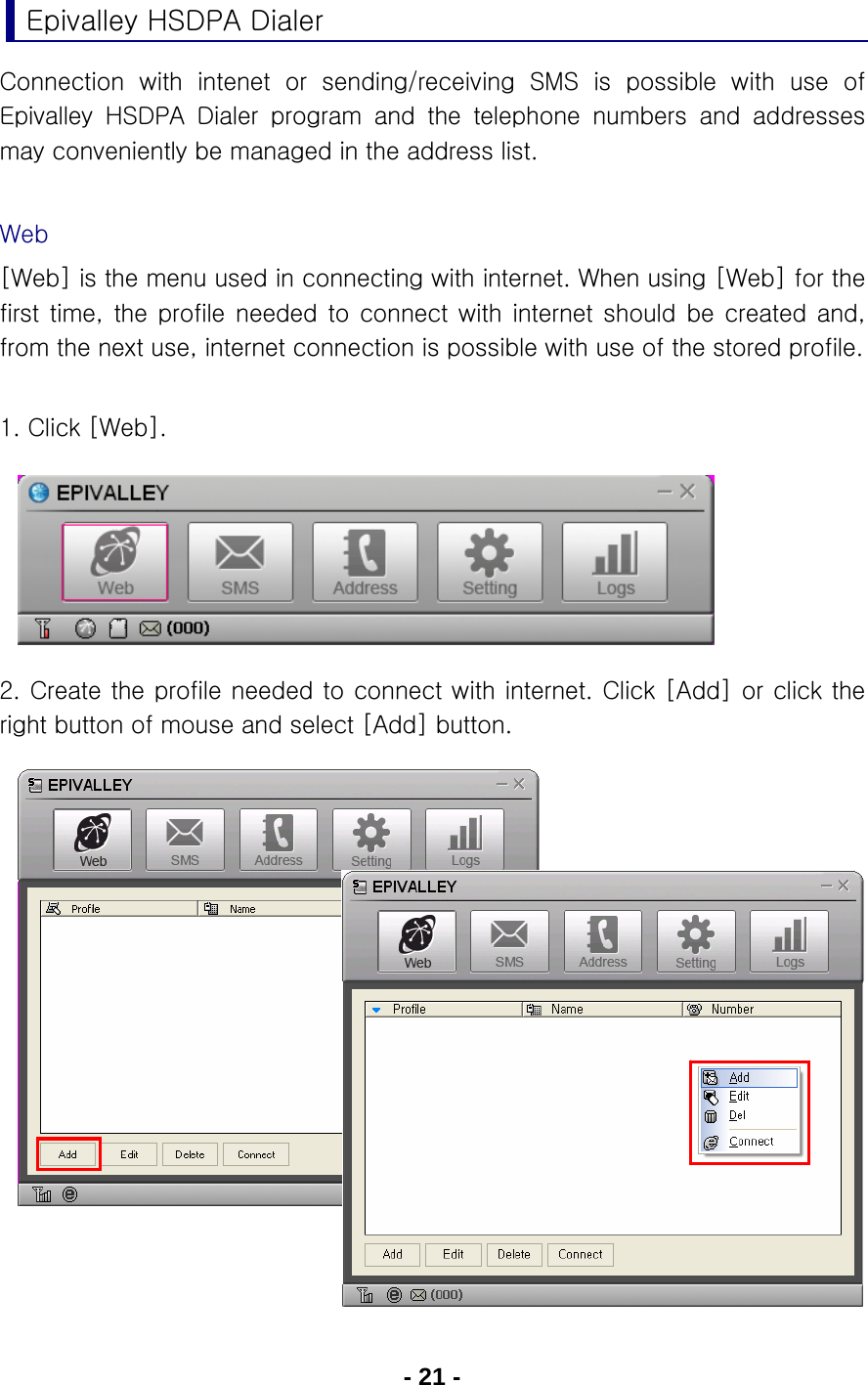 - 21 - Epivalley HSDPA Dialer Connection  with  intenet  or  sending/receiving  SMS  is  possible  with use of Epivalley HSDPA Dialer program and the telephone numbers and addresses may conveniently be managed in the address list.  Web [Web] is the menu used in connecting with internet. When using [Web] for the first  time,  the  profile  needed  to  connect  with  internet  should  be created and, from the next use, internet connection is possible with use of the stored profile.  1. Click [Web].        2. Create the profile needed to connect with internet. Click [Add] or click the right button of mouse and select [Add] button.                   