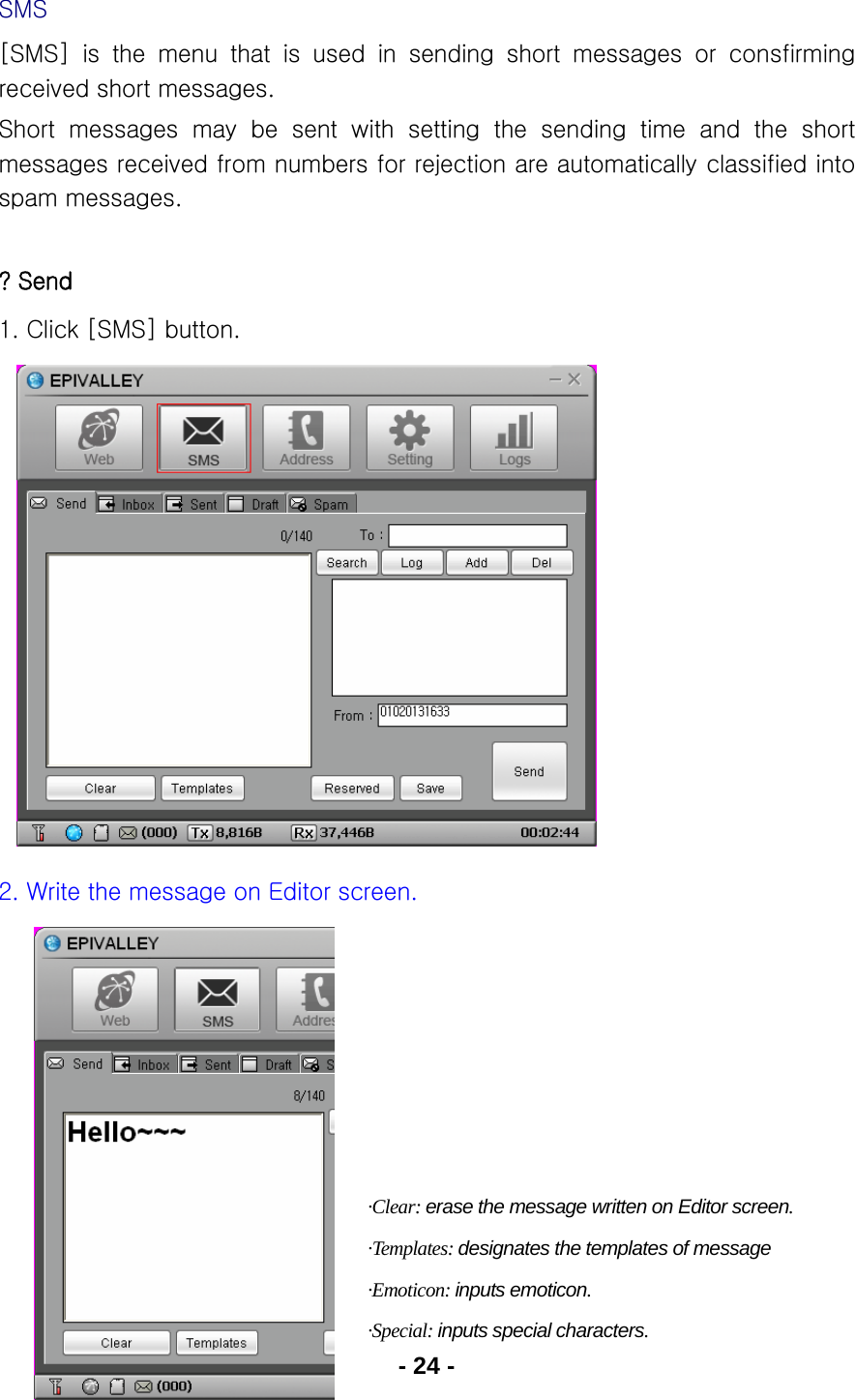 - 24 - SMS [SMS] is the menu that is used in sending short messages or consfirming received short messages. Short  messages  may  be  sent  with  setting  the  sending  time  and  the  short messages received from numbers for rejection are automatically classified into spam messages.  ? Send 1. Click [SMS] button.               2. Write the message on Editor screen.          ·Clear: erase the message written on Editor screen. ·Templates: designates the templates of message ·Emoticon: inputs emoticon. ·Special: inputs special characters. 