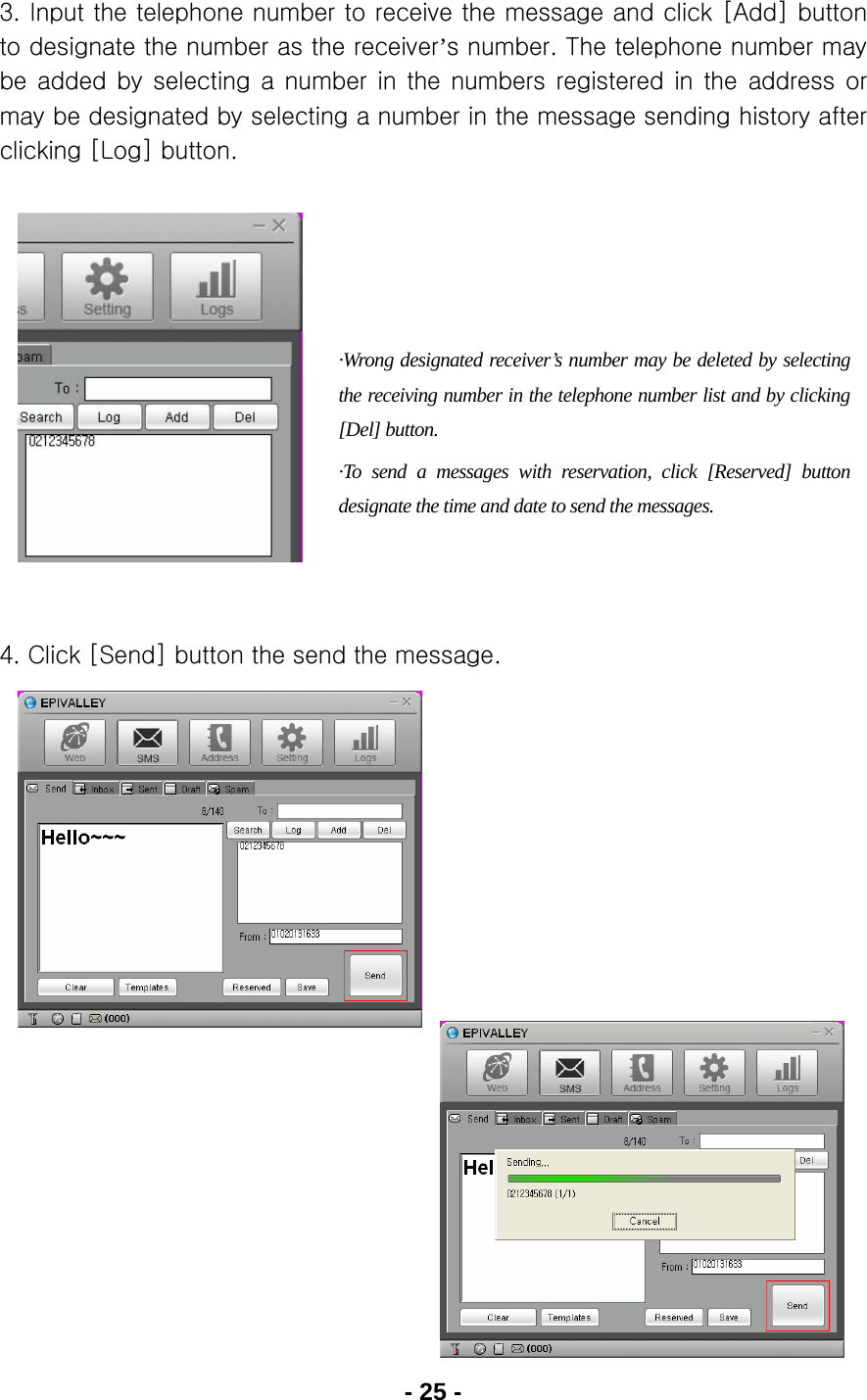 - 25 - 3. Input the telephone number to receive the message and click [Add] button to designate the number as the receiver’s number. The telephone number may be added by selecting a number in the numbers registered in the  address  or may be designated by selecting a number in the message sending history after clicking [Log] button.            4. Click [Send] button the send the message.                ·Wrong designated receiver’s number may be deleted by selecting the receiving number in the telephone number list and by clicking [Del] button. ·To send a messages with reservation, click [Reserved] button designate the time and date to send the messages. 