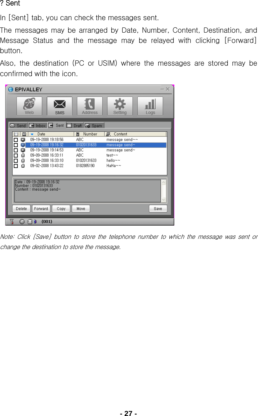 - 27 - ? Sent In [Sent] tab, you can check the messages sent. The  messages  may  be  arranged  by  Date,  Number,  Content,  Destination,  and Message  Status  and  the  message  may  be  relayed  with  clicking  [Forward] button. Also,  the  destination  (PC  or  USIM)  where  the  messages  are  stored  may  be confirmed with the icon.             Note:  Click  [Save]  button  to  store the telephone number to which the message was sent or change the destination to store the message.     