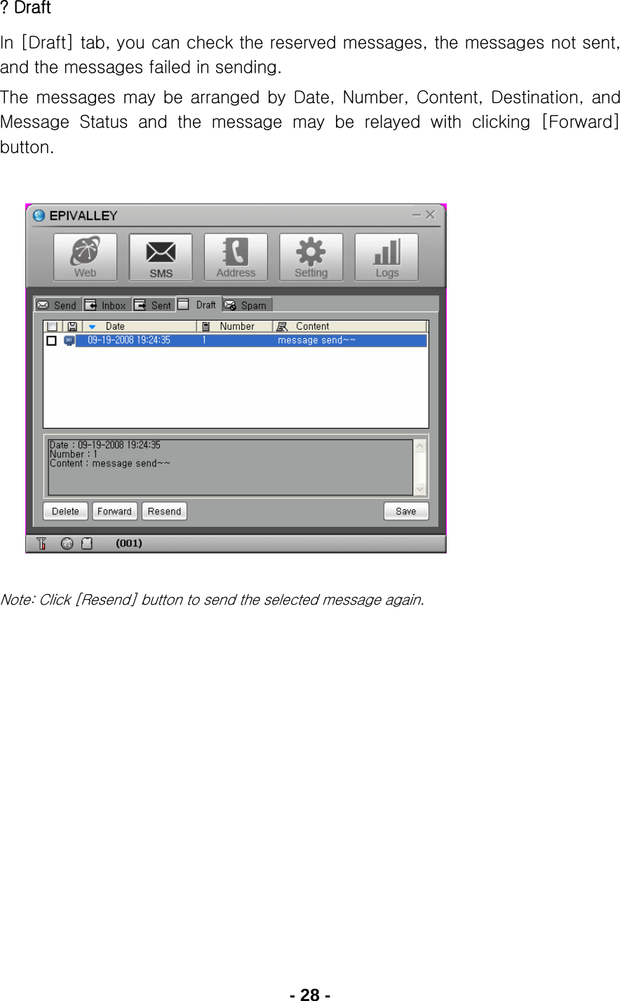 - 28 - ? Draft In [Draft] tab, you can check the reserved messages, the messages not sent, and the messages failed in sending. The  messages  may  be  arranged  by  Date,  Number,  Content,  Destination,  and Message  Status  and  the  message  may  be  relayed  with  clicking  [Forward] button.               Note: Click [Resend] button to send the selected message again.      