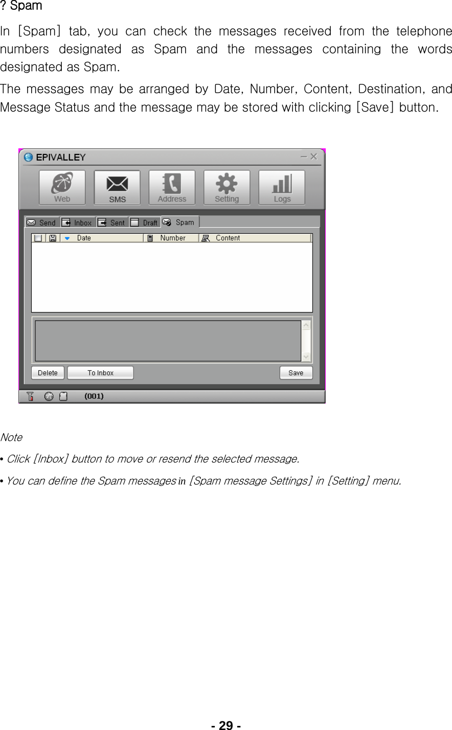 - 29 - ? Spam In [Spam] tab, you can check the messages received from the telephone numbers designated as Spam and the messages containing the words designated as Spam. The  messages  may  be  arranged  by  Date,  Number,  Content,  Destination,  and Message Status and the message may be stored with clicking [Save] button.               Note • Click [Inbox] button to move or resend the selected message. • You can define the Spam messages in [Spam message Settings] in [Setting] menu.     