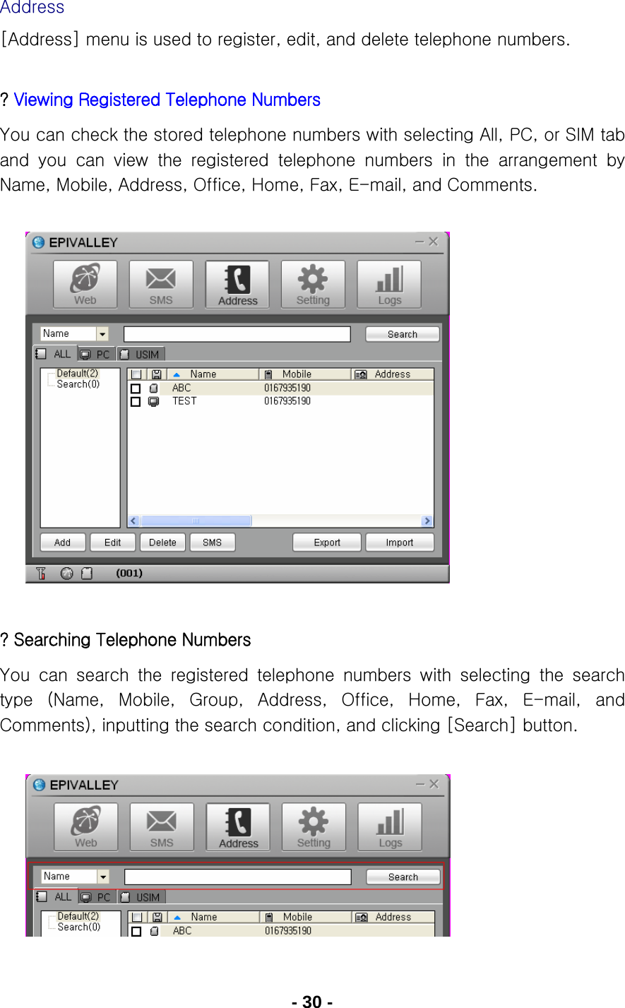 - 30 - Address [Address] menu is used to register, edit, and delete telephone numbers.   ? Viewing Registered Telephone Numbers You can check the stored telephone numbers with selecting All, PC, or SIM tab and  you  can  view  the  registered  telephone  numbers  in  the  arrangement  by Name, Mobile, Address, Office, Home, Fax, E-mail, and Comments.               ? Searching Telephone Numbers You  can  search  the  registered  telephone  numbers  with  selecting  the  search type  (Name,  Mobile,  Group,  Address,  Office,  Home,  Fax,  E-mail,  and Comments), inputting the search condition, and clicking [Search] button.        