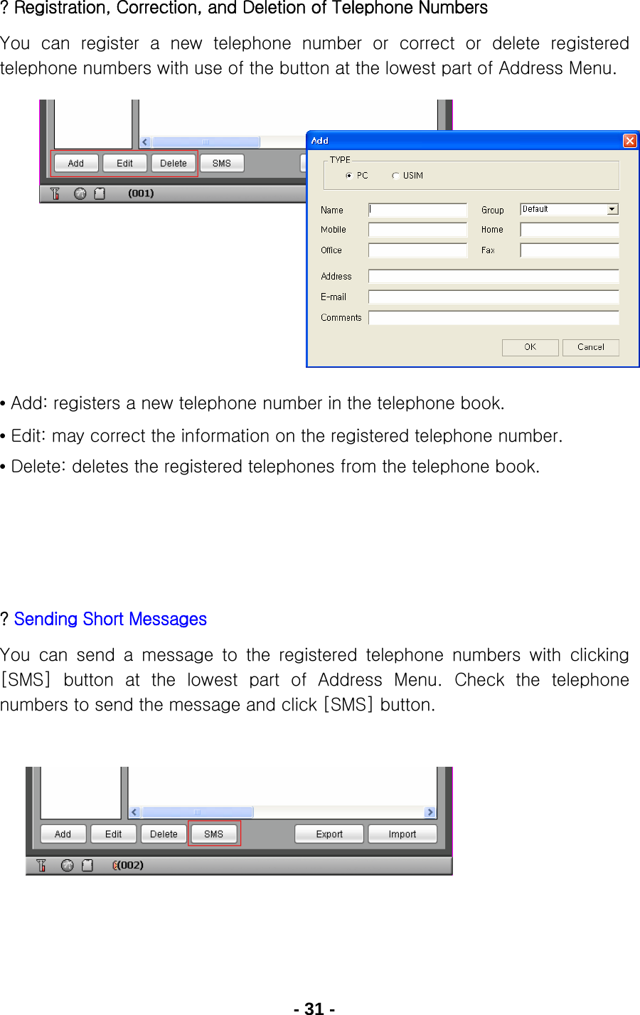 - 31 - ? Registration, Correction, and Deletion of Telephone Numbers You can register a new telephone number or correct or delete registered telephone numbers with use of the button at the lowest part of Address Menu.           • Add: registers a new telephone number in the telephone book. • Edit: may correct the information on the registered telephone number. • Delete: deletes the registered telephones from the telephone book.     ? Sending Short Messages You can send a message to the registered telephone numbers with clicking [SMS]  button  at  the  lowest  part  of  Address  Menu. Check  the  telephone numbers to send the message and click [SMS] button.        