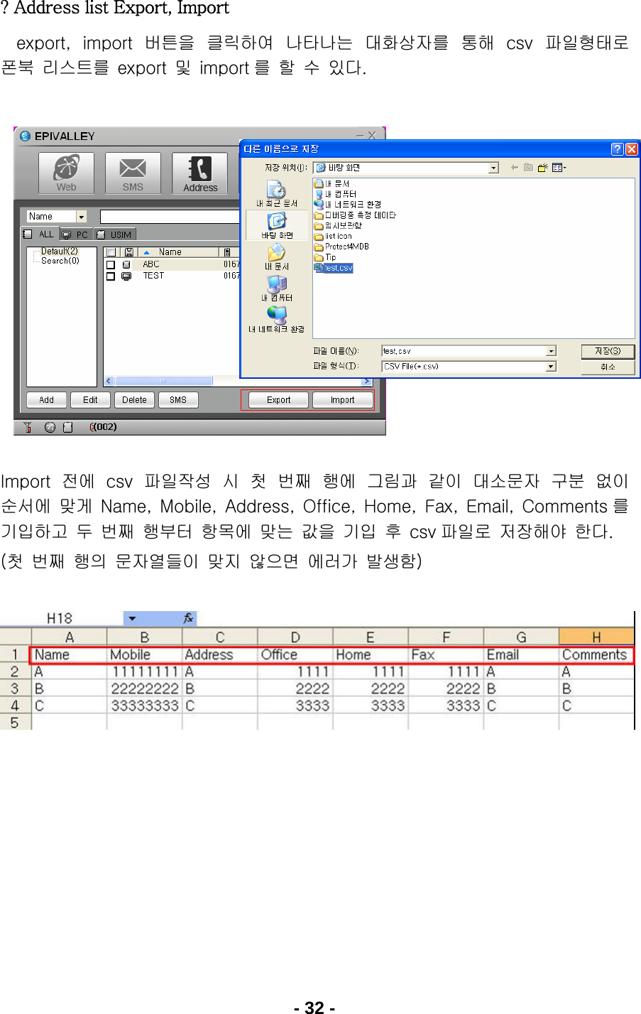 - 32 - ? Address list Export, Import     export,  import 버튼을  클릭하여  나타나는  대화상자를  통해  csv 파일형태로 폰북  리스트를  export  및  import 를  할  수  있다.                  Import 전에  csv 파일작성  시  첫  번째  행에  그림과  같이  대소문자  구분  없이 순서에  맞게  Name,  Mobile,  Address,  Office,  Home,  Fax,  Email,  Comments 를 기입하고  두  번째  행부터  항목에  맞는  값을  기입  후  csv 파일로  저장해야  한다. (첫  번째  행의  문자열들이  맞지  않으면  에러가  발생함)                