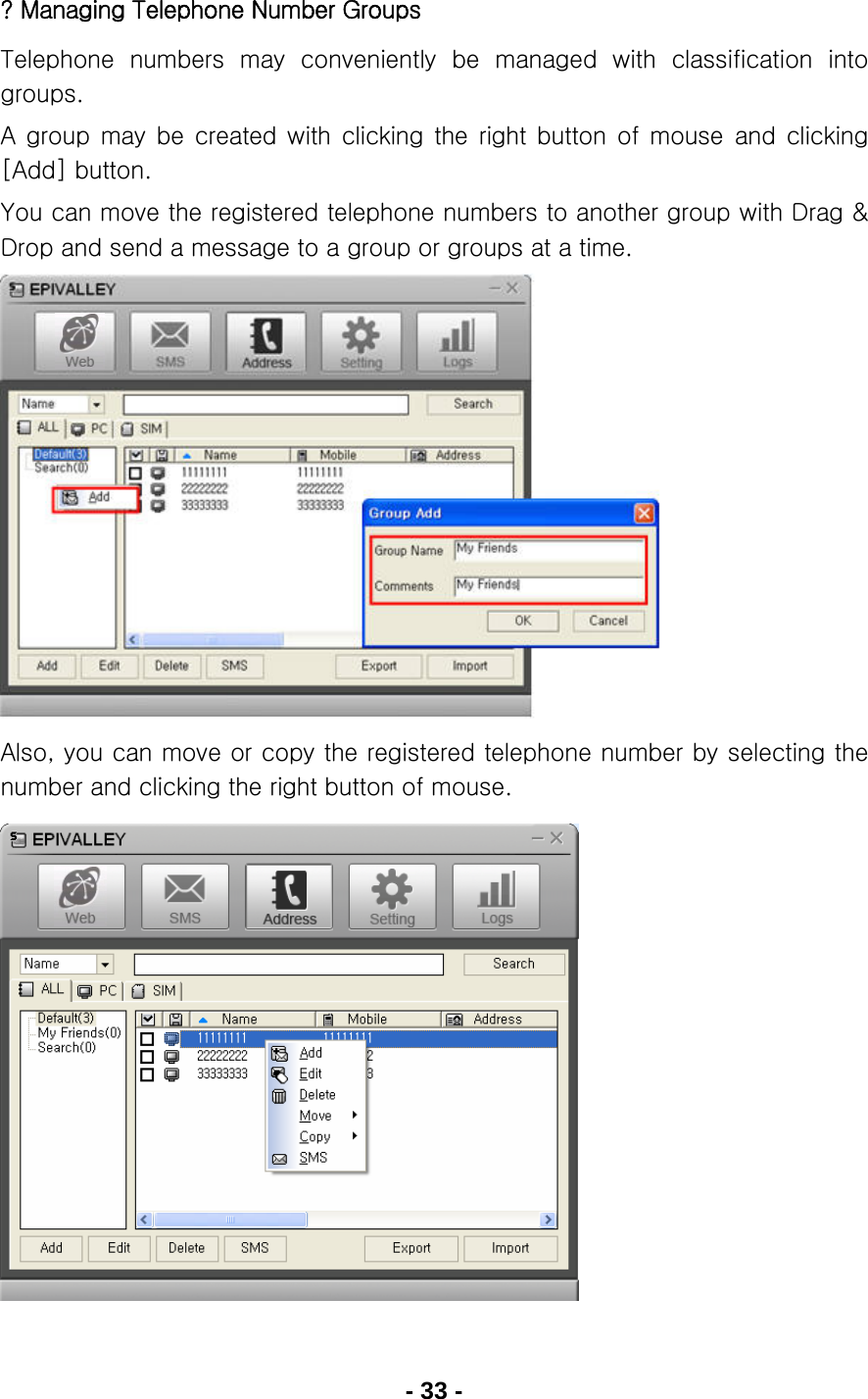 - 33 - ? Managing Telephone Number Groups Telephone  numbers  may  conveniently  be  managed  with  classification  into groups. A  group  may  be  created  with  clicking  the  right  button  of  mouse  and  clicking [Add] button. You can move the registered telephone numbers to another group with Drag &amp; Drop and send a message to a group or groups at a time.            Also, you can move or copy the registered telephone number by selecting the number and clicking the right button of mouse.             