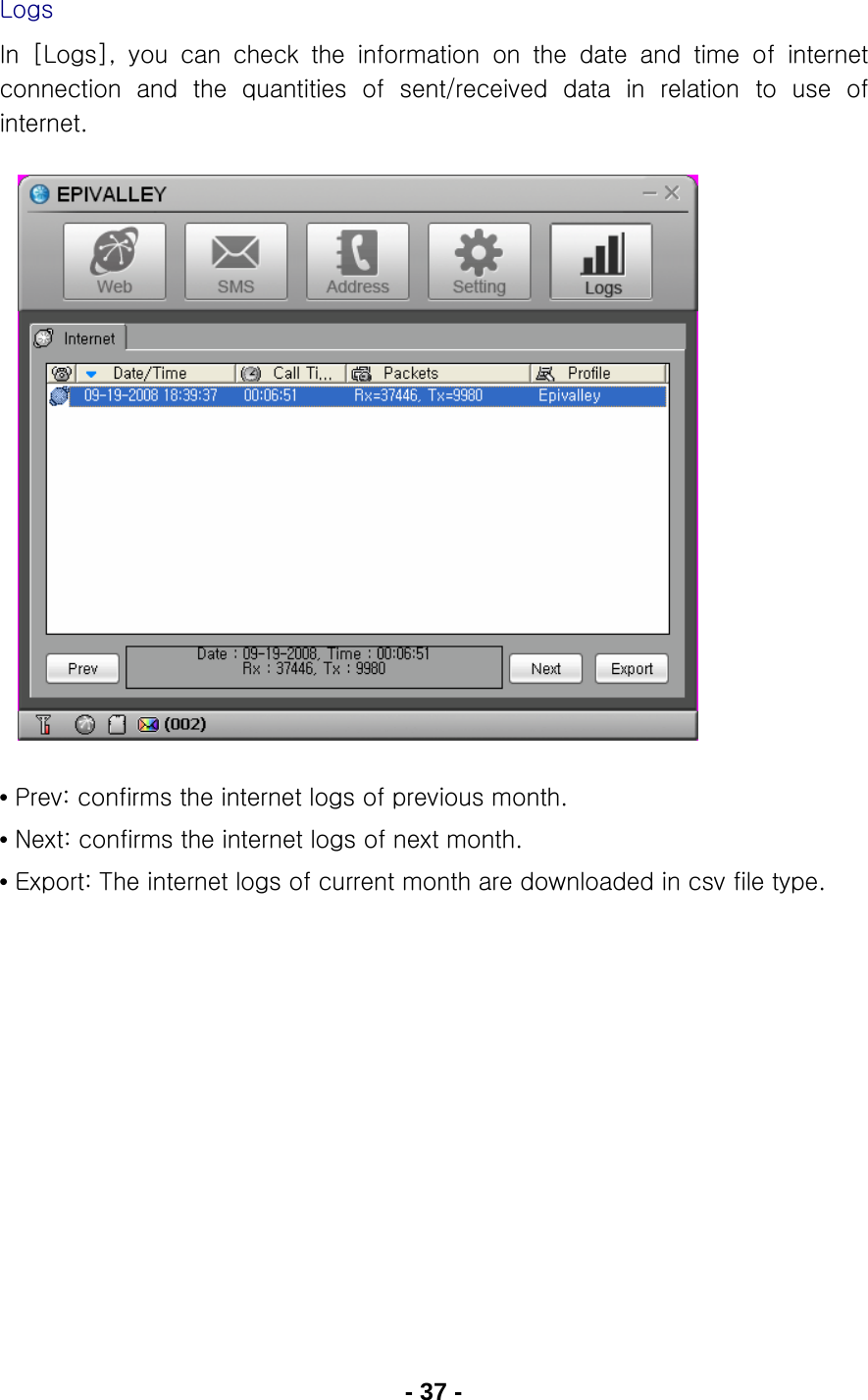 - 37 - Logs In [Logs], you can check the information on the date and time of  internet connection  and  the  quantities  of  sent/received  data  in  relation  to  use  of internet.                • Prev: confirms the internet logs of previous month. • Next: confirms the internet logs of next month. • Export: The internet logs of current month are downloaded in csv file type.     