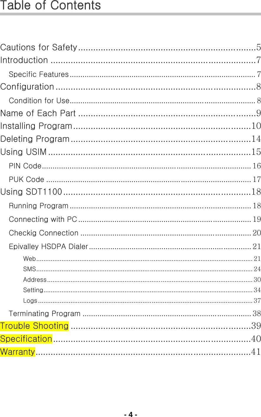 - 4 - Table of Contents   Cautions for Safety.......................................................................5 Introduction ..................................................................................7 Specific Features ....................................................................................... 7 Configuration ................................................................................8 Condition for Use....................................................................................... 8 Name of Each Part .......................................................................9 Installing Program.......................................................................10 Deleting Program........................................................................14 Using USIM .................................................................................15 PIN Code.................................................................................................. 16 PUK Code ................................................................................................ 17 Using SDT1100...........................................................................18 Running Program ..................................................................................... 18 Connecting with PC ................................................................................. 19 Checkig Connection ................................................................................ 20 Epivalley HSDPA Dialer ............................................................................ 21 Web........................................................................................................................ 21 SMS........................................................................................................................ 24 Address.................................................................................................................. 30 Setting.................................................................................................................... 34 Logs ....................................................................................................................... 37 Terminating Program ............................................................................... 38 Trouble Shooting ........................................................................39 Specification...............................................................................40 Warranty......................................................................................41   