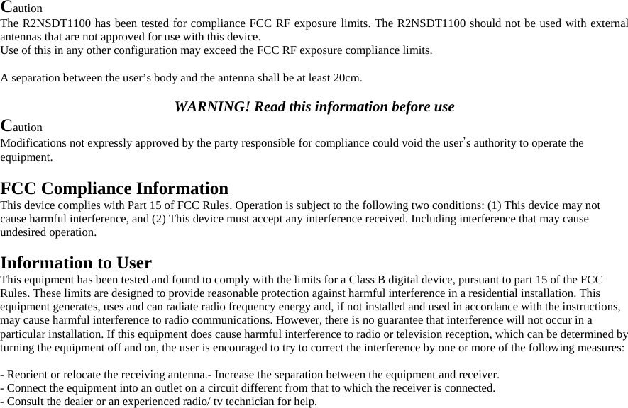 Caution The R2NSDT1100 has been tested for compliance FCC RF exposure limits. The R2NSDT1100 should not be used with external antennas that are not approved for use with this device. Use of this in any other configuration may exceed the FCC RF exposure compliance limits.  A separation between the user’s body and the antenna shall be at least 20cm.  WARNING! Read this information before use Caution Modifications not expressly approved by the party responsible for compliance could void the user’s authority to operate the equipment.  FCC Compliance Information This device complies with Part 15 of FCC Rules. Operation is subject to the following two conditions: (1) This device may not cause harmful interference, and (2) This device must accept any interference received. Including interference that may cause undesired operation.  Information to User This equipment has been tested and found to comply with the limits for a Class B digital device, pursuant to part 15 of the FCC Rules. These limits are designed to provide reasonable protection against harmful interference in a residential installation. This equipment generates, uses and can radiate radio frequency energy and, if not installed and used in accordance with the instructions, may cause harmful interference to radio communications. However, there is no guarantee that interference will not occur in a particular installation. If this equipment does cause harmful interference to radio or television reception, which can be determined by turning the equipment off and on, the user is encouraged to try to correct the interference by one or more of the following measures:   - Reorient or relocate the receiving antenna.- Increase the separation between the equipment and receiver. - Connect the equipment into an outlet on a circuit different from that to which the receiver is connected. - Consult the dealer or an experienced radio/ tv technician for help.  