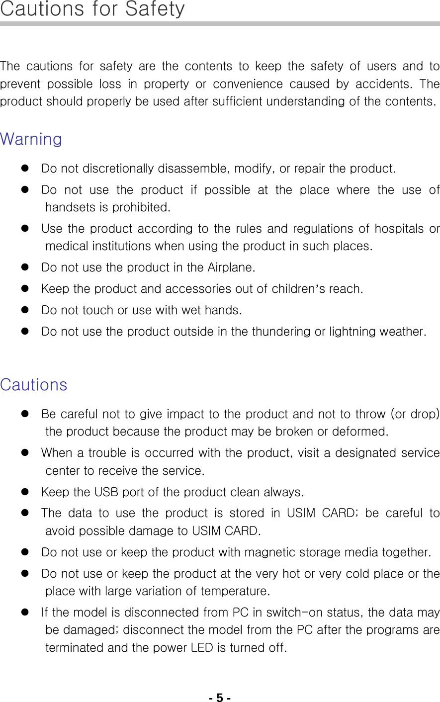 - 5 - Cautions for Safety  The  cautions  for  safety  are  the  contents  to  keep  the  safety  of  users  and  to prevent  possible  loss  in  property  or  convenience  caused  by  accidents.  The product should properly be used after sufficient understanding of the contents.  Warning z Do not discretionally disassemble, modify, or repair the product.   z Do not use the product if possible at the place where the use of handsets is prohibited. z Use the product according to the rules and regulations of hospitals or medical institutions when using the product in such places. z Do not use the product in the Airplane. z Keep the product and accessories out of children’s reach. z Do not touch or use with wet hands. z Do not use the product outside in the thundering or lightning weather.   Cautions z Be careful not to give impact to the product and not to throw (or drop) the product because the product may be broken or deformed. z When a trouble is occurred with the product, visit a designated service center to receive the service. z Keep the USB port of the product clean always. z The  data  to  use  the  product  is  stored  in  USIM  CARD;  be  careful  to avoid possible damage to USIM CARD. z Do not use or keep the product with magnetic storage media together.   z Do not use or keep the product at the very hot or very cold place or the place with large variation of temperature. z If the model is disconnected from PC in switch-on status, the data may be damaged; disconnect the model from the PC after the programs are terminated and the power LED is turned off. 