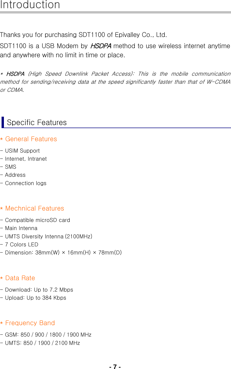 - 7 - Introduction  Thanks you for purchasing SDT1100 of Epivalley Co., Ltd. SDT1100 is a USB Modem by HSDPA method to use wireless internet anytime and anywhere with no limit in time or place.  *  HSDPA  (High Speed Downlink Packet Access): This is the mobile communication method for sending/receiving data at the speed significantly faster than that of W-CDMA or CDMA.   Specific Features * General Features - USIM Support - Internet, Intranet - SMS - Address - Connection logs   * Mechnical Features - Compatible microSD card - Main Intenna - UMTS Diversity Intenna (2100MHz) - 7 Colors LED - Dimension: 38mm(W) × 16mm(H) × 78mm(D)   * Data Rate - Download: Up to 7.2 Mbps - Upload: Up to 384 Kbps   * Frequency Band - GSM: 850 / 900 / 1800 / 1900 MHz - UMTS: 850 / 1900 / 2100 MHz 