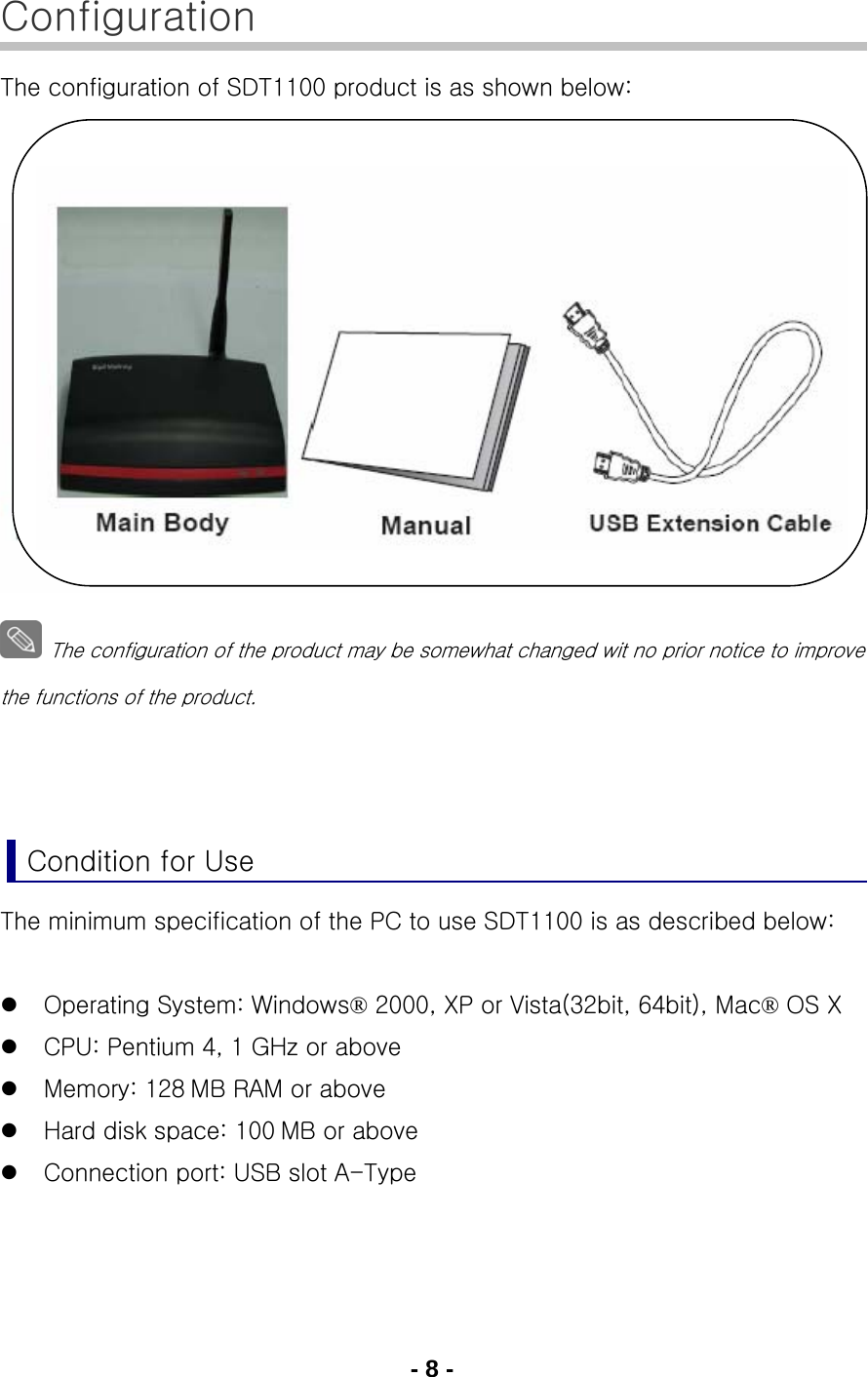 - 8 - Configuration The configuration of SDT1100 product is as shown below:                  The configuration of the product may be somewhat changed wit no prior notice to improve the functions of the product.    Condition for Use The minimum specification of the PC to use SDT1100 is as described below:  z Operating System: Windows® 2000, XP or Vista(32bit, 64bit), Mac® OS X z CPU: Pentium 4, 1 GHz or above z Memory: 128 MB RAM or above z Hard disk space: 100 MB or above z Connection port: USB slot A-Type   