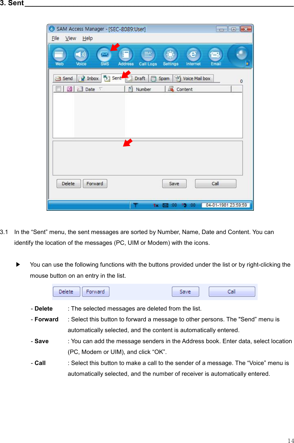   14 3. Sent__________________________________________________________________                      3.1    In the “Sent” menu, the sent messages are sorted by Number, Name, Date and Content. You can identify the location of the messages (PC, UIM or Modem) with the icons.  ▶    You can use the following functions with the buttons provided under the list or by right-clicking the mouse button on an entry in the list.  - Delete  : The selected messages are deleted from the list. - Forward  : Select this button to forward a message to other persons. The &quot;Send” menu is automatically selected, and the content is automatically entered. - Save    : You can add the message senders in the Address book. Enter data, select location (PC, Modem or UIM), and click “OK”. - Call    : Select this button to make a call to the sender of a message. The “Voice” menu is automatically selected, and the number of receiver is automatically entered.      